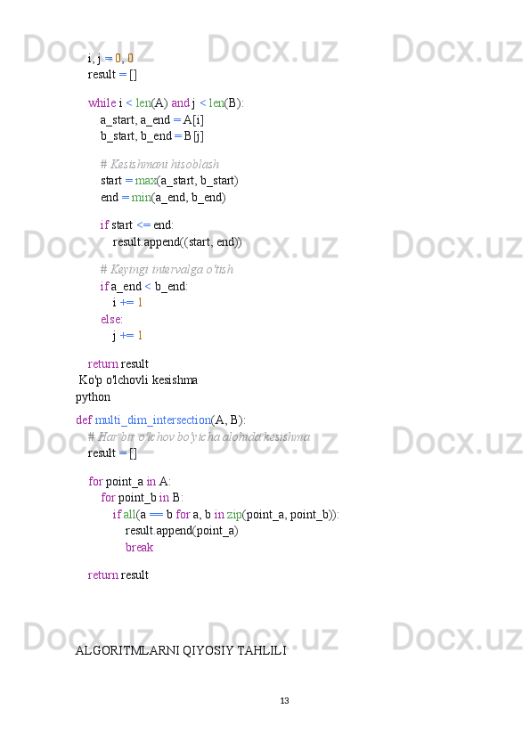     i ,  j  =   0 ,   0
    result  =   []
    
     while  i  <   len ( A )   and  j  <   len ( B ):
        a_start ,  a_end  =  A [ i ]
        b_start ,  b_end  =  B [ j ]
        
         # Kesishmani hisoblash
        start  =   max ( a_start ,  b_start )
        end  =   min ( a_end ,  b_end )
        
         if  start  <=  end :
            result . append (( start ,  end ))
        
         # Keyingi intervalga o'tish
         if  a_end  <  b_end :
            i  +=   1
         else :
            j  +=   1
    
     return  result
 Ko'p o'lchovli kesishma
python
def   multi_dim_intersection ( A ,  B ):
     # Har bir o'lchov bo'yicha alohida kesishma
    result  =   []
    
     for  point_a  in  A :
         for  point_b  in  B :
             if   all ( a  ==  b  for  a ,  b  in   zip ( point_a ,  point_b )):
                result . append ( point_a )
                 break
    
     return  result
ALGORITMLARNI QIYOSIY TAHLILI
13 