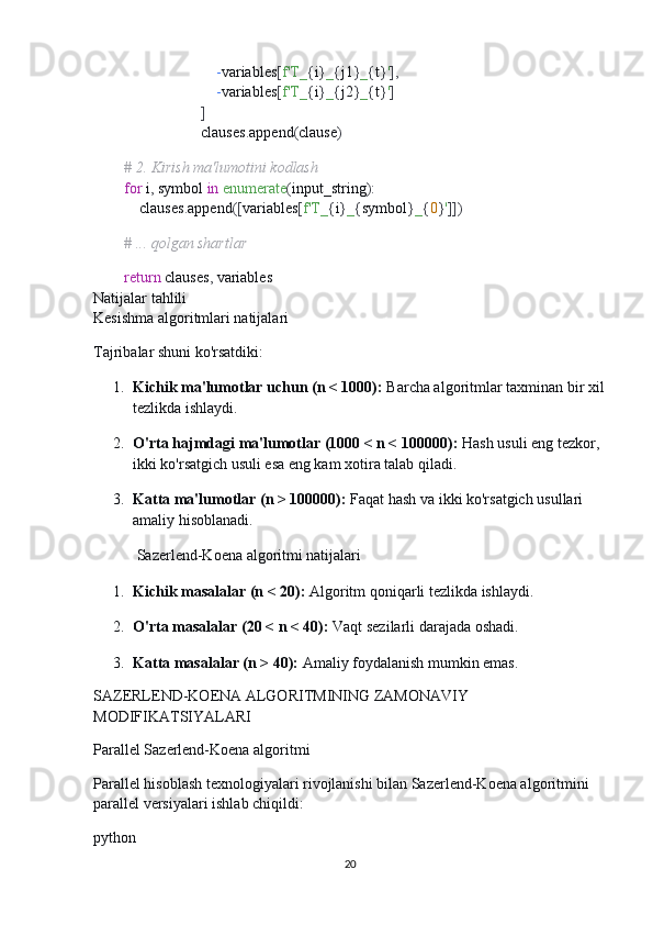                                  - variables [ f'T_ { i } _ { j1 } _ { t } ' ],
                                 - variables [ f'T_ { i } _ { j2 } _ { t } ' ]
                             ]
                            clauses . append ( clause )
        
         # 2. Kirish ma'lumotini kodlash
         for  i ,  symbol  in   enumerate ( input_string ):
            clauses . append ([ variables [ f'T_ { i } _ { symbol } _ { 0 } ' ]])
        
         # ... qolgan shartlar
        
         return  clauses ,  variables
Natijalar tahlili
Kesishma algoritmlari natijalari
Tajribalar shuni ko'rsatdiki:
1. Kichik ma'lumotlar uchun (n < 1000):   Barcha algoritmlar taxminan bir xil
tezlikda ishlaydi.
2. O'rta hajmdagi ma'lumotlar (1000 < n < 100000):   Hash usuli eng tezkor, 
ikki ko'rsatgich usuli esa eng kam xotira talab qiladi.
3. Katta ma'lumotlar (n > 100000):   Faqat hash va ikki ko'rsatgich usullari 
amaliy hisoblanadi.
 Sazerlend-Koena algoritmi natijalari
1. Kichik masalalar (n < 20):   Algoritm qoniqarli tezlikda ishlaydi.
2. O'rta masalalar (20 < n < 40):   Vaqt sezilarli darajada oshadi.
3. Katta masalalar (n > 40):   Amaliy foydalanish mumkin emas.
SAZERLEND-KOENA ALGORITMINING ZAMONAVIY 
MODIFIKATSIYALARI
Parallel Sazerlend-Koena algoritmi
Parallel hisoblash texnologiyalari rivojlanishi bilan Sazerlend-Koena algoritmini 
parallel versiyalari ishlab chiqildi:
python
20 