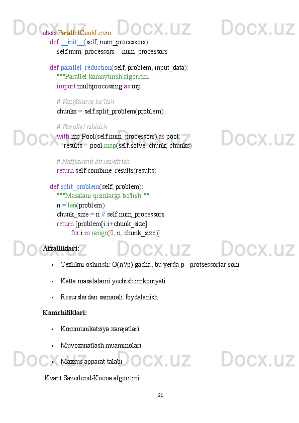 class   ParallelCookLevin :
     def   __init__ ( self ,  num_processors ):
        self . num_processors  =  num_processors
    
     def   parallel_reduction ( self ,  problem ,  input_data ):
         """Parallel kamaytirish algoritmi"""
         import  multiprocessing  as  mp
        
         # Vazifalarni bo'lish
        chunks  =  self . split_problem ( problem )
        
         # Parallel ishlash
         with  mp . Pool ( self . num_processors )   as  pool :
            results  =  pool . map ( self . solve_chunk ,  chunks )
        
         # Natijalarni birlashtirish
         return  self . combine_results ( results )
    
     def   split_problem ( self ,  problem ):
         """Masalani qismlarga bo'lish"""
        n  =   len ( problem )
        chunk_size  =  n  //  self . num_processors
         return   [ problem [ i : i + chunk_size ]  
                 for  i  in   range ( 0 ,  n ,  chunk_size )]
Afzalliklari:
 Tezlikni oshirish: O(n³/p) gacha, bu yerda p - protsessorlar soni
 Katta masalalarni yechish imkoniyati
 Resurslardan samarali foydalanish
Kamchiliklari:
 Kommunikatsiya xarajatlari
 Muvozanatlash muammolari
 Maxsus apparat talabi
 Kvant Sazerlend-Koena algoritmi
21 