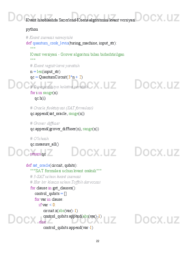 Kvant hisoblashda Sazerlend-Koena algoritmini kvant versiyasi:
python
# Kvant sxemasi namoyishi
def   quantum_cook_levin ( turing_machine ,  input_str ):
     """
    Kvant versiyasi - Grover algoritmi bilan birlashtirilgan
    """
     # Kvant registrlarni yaratish
    n  =   len ( input_str )
    qc  =  QuantumCircuit ( 3 * n  +   2 )
    
     # Superpozitsiya holatini yaratish
     for  i  in   range ( n ):
        qc . h ( i )
    
     # Oracle funktsiyasi (SAT formulasi)
    qc . append ( sat_oracle ,   range ( n ))
    
     # Grover diffuser
    qc . append ( grover_diffuser ( n ),   range ( n ))
    
     # O'lchash
    qc . measure_all ()
    
     return  qc
def   sat_oracle ( circuit ,  qubits ):
     """SAT formulasi uchun kvant orakuli"""
     # 3-SAT uchun kvant sxemasi
     # Har bir klauza uchun Toffoli darvozasi
     for  clause  in  get_clauses ():
        control_qubits  =   []
         for  var  in  clause :
             if  var  <   0 :
                circuit . x ( abs ( var ) - 1 )
                control_qubits . append ( abs ( var ) - 1 )
             else :
                control_qubits . append ( var - 1 )
        
22 
