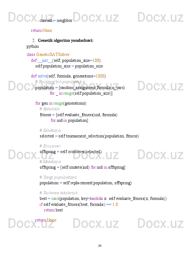             current  =  neighbor
    
     return   None
2. Genetik algoritm yondashuvi:
python
class   GeneticSATSolver :
     def   __init__ ( self ,  population_size = 100 ):
        self . population_size  =  population_size
    
     def   solve ( self ,  formula ,  generations = 1000 ):
         # Boshlang'ich populyatsiya
        population  =   [ random_assignment ( formula . n_vars )  
                      for  _  in   range ( self . population_size )]
        
         for  gen  in   range ( generations ):
             # Baholash
            fitness  =   [ self . evaluate_fitness ( ind ,  formula )  
                       for  ind  in  population ]
            
             # Selektsiya
            selected  =  self . tournament_selection ( population ,  fitness )
            
             # Krossover
            offspring  =  self . crossover ( selected )
            
             # Mutatsiya
            offspring  =   [ self . mutate ( ind )   for  ind  in  offspring ]
            
             # Yangi populyatsiya
            population  =  self . replacement ( population ,  offspring )
            
             # Yechimni tekshirish
            best  =   max ( population ,  key = lambda  x :  self . evaluate_fitness ( x ,  formula ))
             if  self . evaluate_fitness ( best ,  formula )   ==   1.0 :
                 return  best
        
         return   None
24 