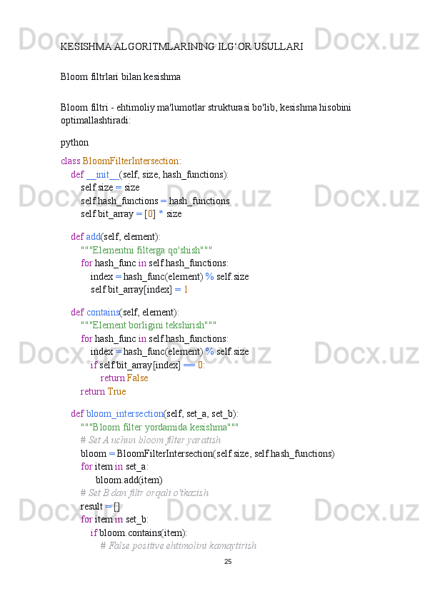 KESISHMA ALGORITMLARINING ILG‘OR USULLARI
Bloom filtrlari bilan kesishma
Bloom filtri - ehtimoliy ma'lumotlar strukturasi bo'lib, kesishma hisobini 
optimallashtiradi:
python
class   BloomFilterIntersection :
     def   __init__ ( self ,  size ,  hash_functions ):
        self . size  =  size
        self . hash_functions  =  hash_functions
        self . bit_array  =   [ 0 ]   *  size
    
     def   add ( self ,  element ):
         """Elementni filterga qo'shish"""
         for  hash_func  in  self . hash_functions :
            index  =  hash_func ( element )   %  self . size
            self . bit_array [ index ]   =   1
    
     def   contains ( self ,  element ):
         """Element borligini tekshirish"""
         for  hash_func  in  self . hash_functions :
            index  =  hash_func ( element )   %  self . size
             if  self . bit_array [ index ]   ==   0 :
                 return   False
         return   True
    
     def   bloom_intersection ( self ,  set_a ,  set_b ):
         """Bloom filter yordamida kesishma"""
         # Set A uchun bloom filter yaratish
        bloom  =  BloomFilterIntersection ( self . size ,  self . hash_functions )
         for  item  in  set_a :
               bloom . add ( item )
         # Set B dan filtr orqali o'tkazish
        result  =   []
         for  item  in  set_b :
             if  bloom . contains ( item ):
                 # False positive ehtimolini kamaytirish
25 