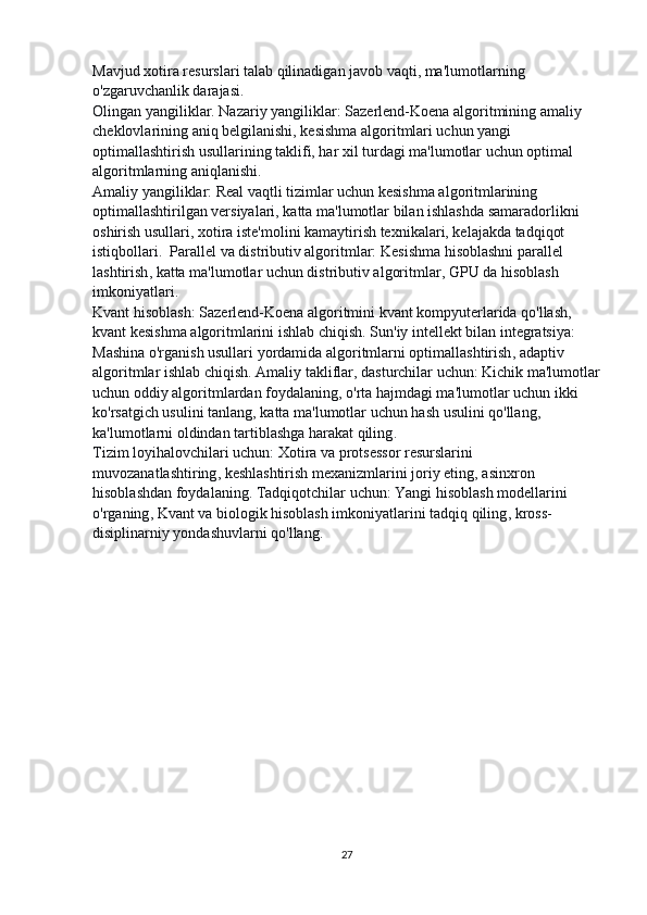 Mavjud xotira resurslari talab qilinadigan javob vaqti, ma'lumotlarning 
o'zgaruvchanlik darajasi.                                                                                             
Olingan yangiliklar.  Nazariy yangiliklar:  Sazerlend-Koena algoritmining amaliy 
cheklovlarining aniq belgilanishi, kesishma algoritmlari uchun yangi 
optimallashtirish usullarining taklifi, har xil turdagi ma'lumotlar uchun optimal 
algoritmlarning aniqlanishi.                                                                                         
Amaliy yangiliklar:  Real vaqtli tizimlar uchun kesishma algoritmlarining 
optimallashtirilgan versiyalari, katta ma'lumotlar bilan ishlashda samaradorlikni 
oshirish usullari, xotira iste'molini kamaytirish texnikalari, kelajakda tadqiqot 
istiqbollari.   Parallel va distributiv algoritmlar:   Kesishma hisoblashni parallel 
lashtirish , k atta ma'lumotlar uchun distributiv algoritmlar ,  GPU da hisoblash 
imkoniyatlari .                                                                                                               
Kvant hisoblash:   Sazerlend-Koena algoritmini kvant kompyuterlarida qo'llash , 
k vant kesishma algoritmlarini ishlab chiqish .  Sun'iy intellekt bilan integratsiya:  
Mashina o'rganish usullari yordamida algoritmlarni optimallashtirish , a daptiv 
algoritmlar ishlab chiqish .  Amaliy takliflar ,  d asturchilar uchun:   Kichik ma'lumotlar
uchun oddiy algoritmlardan foydalaning , o 'rta hajmdagi ma'lumotlar uchun ikki 
ko'rsatgich usulini tanlang , k atta ma'lumotlar uchun hash usulini qo'llang , 
k a'lumotlarni oldindan tartiblashga harakat qiling .                                                     
Tizim loyihalovchilari uchun:   Xotira va protsessor resurslarini 
muvozanatlashtiring , k eshlashtirish mexanizmlarini joriy eting , a sinxron 
hisoblashdan foydalaning .  Tadqiqotchilar uchun:   Yangi hisoblash modellarini 
o'rganing ,  Kvant va biologik hisoblash imkoniyatlarini tadqiq qiling , k ross-
disiplinarniy yondashuvlarni qo'llang . 
27 