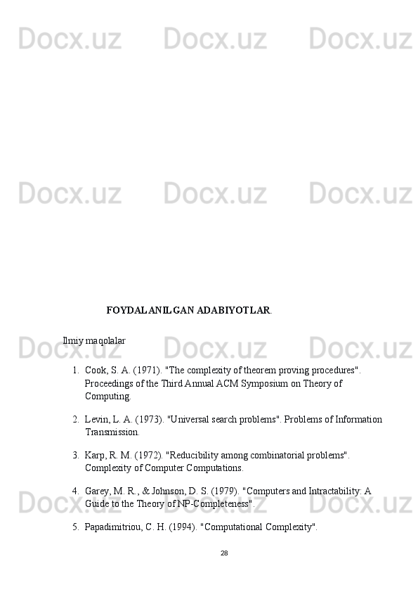                       
 
                    FOYDALANILGAN ADABIYOTLAR .
 Ilmiy maqolalar
1. Cook, S. A. (1971). "The complexity of theorem proving procedures". 
Proceedings of the Third Annual ACM Symposium on Theory of 
Computing.
2. Levin, L. A. (1973). "Universal search problems". Problems of Information 
Transmission.
3. Karp, R. M. (1972). "Reducibility among combinatorial problems". 
Complexity of Computer Computations.
4. Garey, M. R., & Johnson, D. S. (1979). "Computers and Intractability: A 
Guide to the Theory of NP-Completeness".
5. Papadimitriou, C. H. (1994). "Computational Complexity".
28 