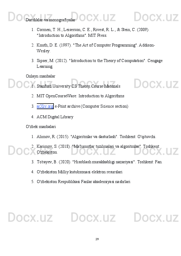 Darsliklar va monografiyalar
1. Cormen, T. H., Leiserson, C. E., Rivest, R. L., & Stein, C. (2009). 
"Introduction to Algorithms". MIT Press.
2. Knuth, D. E. (1997). "The Art of Computer Programming". Addison-
Wesley.
3. Sipser, M. (2012). "Introduction to the Theory of Computation". Cengage 
Learning.
Onlayn manbalar
1. Stanford University CS Theory Course Materials
2. MIT OpenCourseWare: Introduction to Algorithms
3. arXiv.org      e-Print archive (Computer Science section)
4. ACM Digital Library
O'zbek manbalar i
1. Alimov, R. (2015). "Algoritmlar va dasturlash". Toshkent: O'qituvchi.
2. Karimov, S. (2018). "Ma'lumotlar tuzilmalari va algoritmlar". Toshkent: 
O'zbekiston.
3. To'rayev, B. (2020). "Hisoblash murakkabligi nazariyasi". Toshkent: Fan.
4. O'zbekiston Milliy kutubxonasi elektron resurslari
5. O'zbekiston Respublikasi Fanlar akademiyasi nashrlari
29 