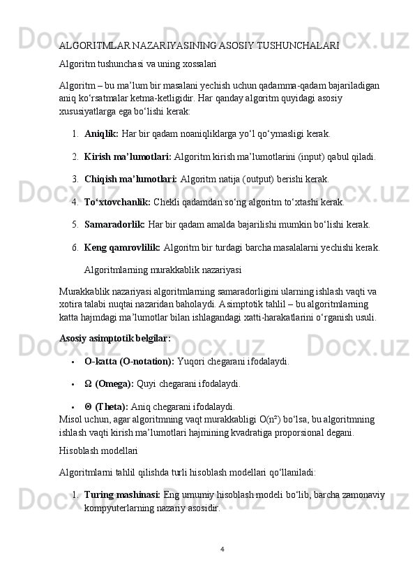 ALGORITMLAR NAZARIYASINING ASOSIY TUSHUNCHALARI
Algoritm tushunchasi va uning xossalari
Algoritm – bu ma’lum bir masalani yechish uchun qadamma-qadam bajariladigan 
aniq ko‘rsatmalar ketma-ketligidir. Har qanday algoritm quyidagi asosiy 
xususiyatlarga ega bo‘lishi kerak:
1. Aniqlik:   Har bir qadam noaniqliklarga yo‘l qo‘ymasligi kerak.
2. Kirish ma’lumotlari:   Algoritm kirish ma’lumotlarini (input) qabul qiladi.
3. Chiqish ma’lumotlari:   Algoritm natija (output) berishi kerak.
4. To‘xtovchanlik:   Chekli qadamdan so‘ng algoritm to‘xtashi kerak.
5. Samaradorlik:   Har bir qadam amalda bajarilishi mumkin bo‘lishi kerak.
6. Keng qamrovlilik:   Algoritm bir turdagi barcha masalalarni yechishi kerak.
Algoritmlarning murakkablik nazariyasi
Murakkablik nazariyasi algoritmlarning samaradorligini ularning ishlash vaqti va 
xotira talabi nuqtai nazaridan baholaydi. Asimptotik tahlil – bu algoritmlarning 
katta hajmdagi ma’lumotlar bilan ishlagandagi xatti-harakatlarini o‘rganish usuli.
Asosiy asimptotik belgilar:
 O-katta (O-notation):   Yuqori chegarani ifodalaydi.
 Ω (Omega):   Quyi chegarani ifodalaydi.
 Θ (Theta):   Aniq chegarani ifodalaydi.
Misol uchun, agar algoritmning vaqt murakkabligi O(n²) bo‘lsa, bu algoritmning 
ishlash vaqti kirish ma’lumotlari hajmining kvadratiga proporsional degani.
Hisoblash modellari
Algoritmlarni tahlil qilishda turli hisoblash modellari qo‘llaniladi:
1. Turing mashinasi:   Eng umumiy hisoblash modeli bo‘lib, barcha zamonaviy
kompyuterlarning nazariy asosidir.
4 
