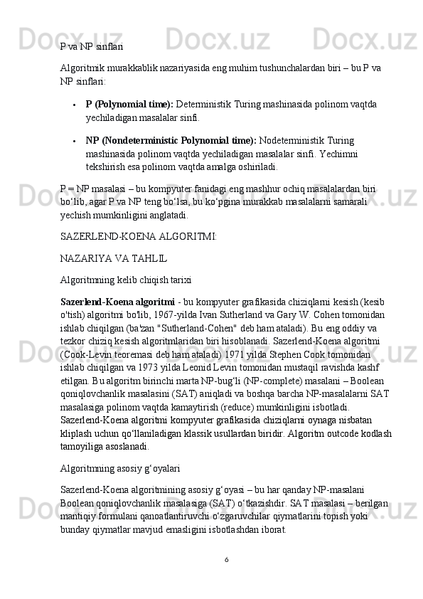 P va NP sinflari
Algoritmik murakkablik nazariyasida eng muhim tushunchalardan biri – bu P va 
NP sinflari:
 P (Polynomial time):   Deterministik Turing mashinasida polinom vaqtda 
yechiladigan masalalar sinfi.
 NP (Nondeterministic Polynomial time):   Nodeterministik Turing 
mashinasida polinom vaqtda yechiladigan masalalar sinfi. Yechimni 
tekshirish esa polinom vaqtda amalga oshiriladi.
P = NP masalasi – bu kompyuter fanidagi eng mashhur ochiq masalalardan biri 
bo‘lib, agar P va NP teng bo‘lsa, bu ko‘pgina murakkab masalalarni samarali 
yechish mumkinligini anglatadi.
SAZERLEND-KOENA ALGORITMI:
NAZARIYA VA TAHLIL
Algoritmning kelib chiqish tarixi
Sazerlend-Koena algoritmi   - bu kompyuter grafikasida chiziqlarni kesish (kesib 
o'tish) algoritmi bo'lib, 1967-yilda Ivan Sutherland va Gary W. Cohen tomonidan 
ishlab chiqilgan (ba'zan "Sutherland-Cohen" deb ham ataladi). Bu eng oddiy va 
tezkor chiziq kesish algoritmlaridan biri hisoblanadi.   Sazerlend-Koena algoritmi 
(Cook-Levin teoremasi deb ham ataladi) 1971 yilda Stephen Cook tomonidan 
ishlab chiqilgan va 1973 yilda Leonid Levin tomonidan mustaqil ravishda kashf 
etilgan. Bu algoritm birinchi marta NP-bug‘li (NP-complete) masalani – Boolean 
qoniqlovchanlik masalasini (SAT) aniqladi va boshqa barcha NP-masalalarni SAT 
masalasiga polinom vaqtda kamaytirish (reduce) mumkinligini isbotladi.  
Sazerlend-Koena algoritmi kompyuter grafikasida chiziqlarni oynaga nisbatan 
kliplash uchun qo‘llaniladigan klassik usullardan biridir. Algoritm outcode kodlash
tamoyiliga asoslanadi.
Algoritmning asosiy g‘oyalari
Sazerlend-Koena algoritmining asosiy g‘oyasi – bu har qanday NP-masalani 
Boolean qoniqlovchanlik masalasiga (SAT) o‘tkazishdir. SAT masalasi – berilgan 
mantiqiy formulani qanoatlantiruvchi o‘zgaruvchilar qiymatlarini topish yoki 
bunday qiymatlar mavjud emasligini isbotlashdan iborat.
6 