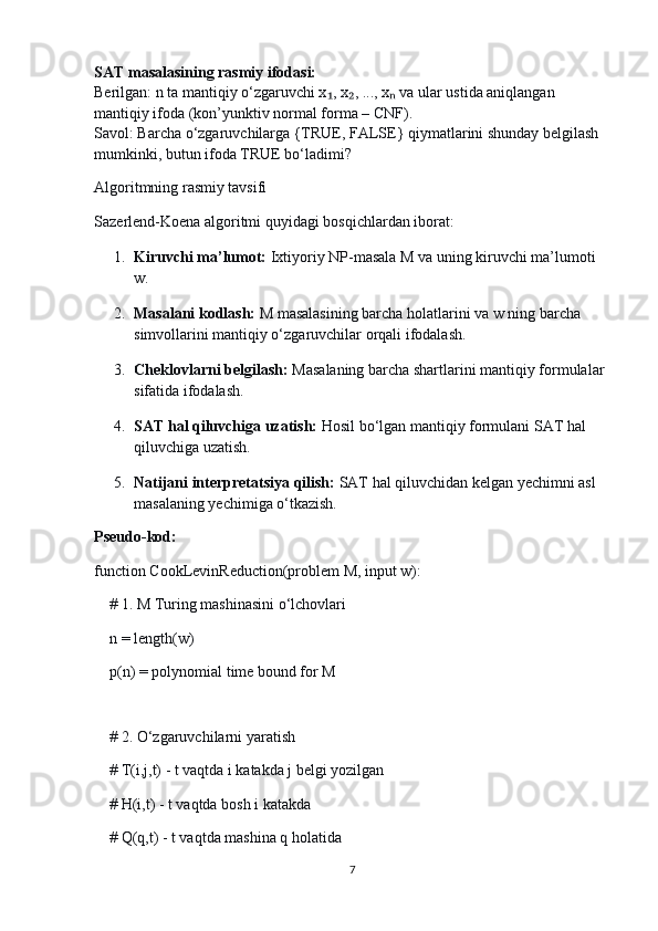 SAT masalasining rasmiy ifodasi:
Berilgan: n ta mantiqiy o‘zgaruvchi x , x , ..., x  va ular ustida aniqlangan ₁ ₂ ₙ
mantiqiy ifoda (kon’yunktiv normal forma – CNF).
Savol: Barcha o‘zgaruvchilarga {TRUE, FALSE} qiymatlarini shunday belgilash 
mumkinki, butun ifoda TRUE bo‘ladimi?
Algoritmning rasmiy tavsifi
Sazerlend-Koena algoritmi quyidagi bosqichlardan iborat:
1. Kiruvchi ma’lumot:   Ixtiyoriy NP-masala M va uning kiruvchi ma’lumoti 
w.
2. Masalani kodlash:   M masalasining barcha holatlarini va w ning barcha 
simvollarini mantiqiy o‘zgaruvchilar orqali ifodalash.
3. Cheklovlarni belgilash:   Masalaning barcha shartlarini mantiqiy formulalar 
sifatida ifodalash.
4. SAT hal qiluvchiga uzatish:   Hosil bo‘lgan mantiqiy formulani SAT hal 
qiluvchiga uzatish.
5. Natijani interpretatsiya qilish:   SAT hal qiluvchidan kelgan yechimni asl 
masalaning yechimiga o‘tkazish.
Pseudo-kod:
function CookLevinReduction(problem M, input w):
    # 1. M Turing mashinasini o‘lchovlari
    n = length(w)
    p(n) = polynomial time bound for M
    
    # 2. O‘zgaruvchilarni yaratish
    # T(i,j,t) - t vaqtda i katakda j belgi yozilgan
    # H(i,t) - t vaqtda bosh i katakda
    # Q(q,t) - t vaqtda mashina q holatida
7 