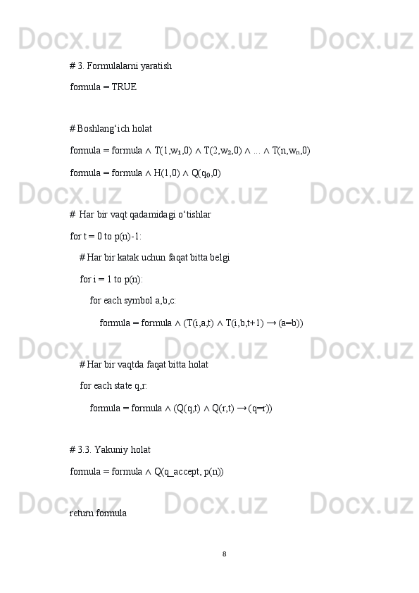     
    # 3. Formulalarni yaratish
    formula = TRUE
    
    # Boshlang‘ich holat
    formula = formula  ∧  T(1,w ,0) ₁ ∧  T(2,w ,0) 	₂ ∧  ...  ∧  T(n,w ,0)	ₙ
    formula = formula  ∧  H(1,0)  ∧  Q(q ,0)	
₀
    
    #  Har bir vaqt qadamidagi o‘tishlar
    for t = 0 to p(n)-1:
        # Har bir katak uchun faqat bitta belgi
        for i = 1 to p(n):
            for each symbol a,b,c:
                formula = formula  ∧  (T(i,a,t)  ∧  T(i,b,t+1) → (a=b))
        
        # Har bir vaqtda faqat bitta holat
        for each state q,r:
            formula = formula  ∧  (Q(q,t)  ∧  Q(r,t) → (q=r))
    
    # 3.3. Yakuniy holat
    formula = formula  ∧  Q(q_accept, p(n))
    
    return formula
8 