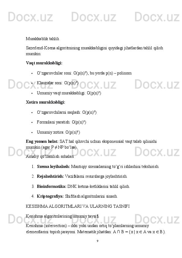 Murakkablik tahlili
Sazerlend-Koena algoritmining murakkabligini quyidagi jihatlardan tahlil qilish 
mumkin:
Vaqt murakkabligi:
 O‘zgaruvchilar soni: O(p(n)²), bu yerda p(n) – polinom
 Klauzalar soni: O(p(n)³)
 Umumiy vaqt murakkabligi: O(p(n)³)
Xotira murakkabligi:
 O‘zgaruvchilarni saqlash: O(p(n)²)
 Formulani yaratish: O(p(n)³)
 Umumiy xotira: O(p(n)³)
Eng yomon holat:   SAT hal qiluvchi uchun eksponensial vaqt talab qilinishi 
mumkin (agar P ≠ NP bo‘lsa).
Amaliy qo‘llanilish sohalari
1. Sxema loyihalash:   Mantiqiy sxemalarning to‘g‘ri ishlashini tekshirish.
2. Rejalashtirish:   Vazifalarni resurslarga joylashtirish.
3. Bioinformatika:   DNK ketma-ketliklarini tahlil qilish.
4. Kriptografiya:   Shifrlash algoritmlarini sinash.
KESISHMA ALGORITMLARI VA ULARNING TASNIFI
Kesishma algoritmlarining umumiy tavsifi
Kesishma (intersection) – ikki yoki undan ortiq to‘plamlarning umumiy 
elementlarini topish jarayoni. Matematik jihatdan: A ∩ B = {x | x  ∈  A va x  ∈  B}.
9 