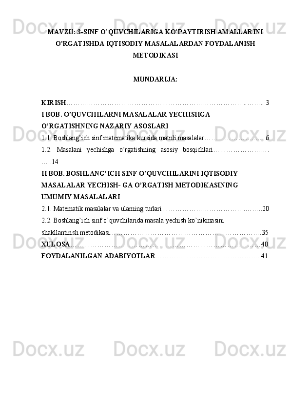 MAVZU: 3-SINF  O’QUVCHILARIGA KO’PAYTIRISH AMALLARINI
O’RGATISHDA IQTISODIY  MASALALARDAN FOYDALANISH
METODIKASI
MUNDARIJA:
KIRISH ……………………………………………………………………..…….. 3
I BOB. O’QUVCHILARNI MASALALAR YECHISHGA
O’RGATISHNING NAZARIY ASOSLARI
1 .1. Boshlang’ich sinf matematika kursida matnli masalalar…………………..…. 6
1.2.   Masalani   yechishga   o’rgatishning   asosiy   bosqichlari…………………….
…..14
II BOB. BOSHLANG’ICH SINF O’QUVCHILARINI IQTISODIY
MASALALAR YECHISH- GA O’RGATISH METODIKASINING
UMUMIY MASALALARI
2.1. Matematik masalalar va ularning turlari……………………………….……..20
2.2. Boshlang’ich sinf o’quvchilarida masala yechish ko’nikmasini
shakllantirish metodikasi………………………………………………………….35
XULOSA …………………………………………………………………………40
FOYDALANILGAN ADABIYOTLAR ………………………………………. 41 