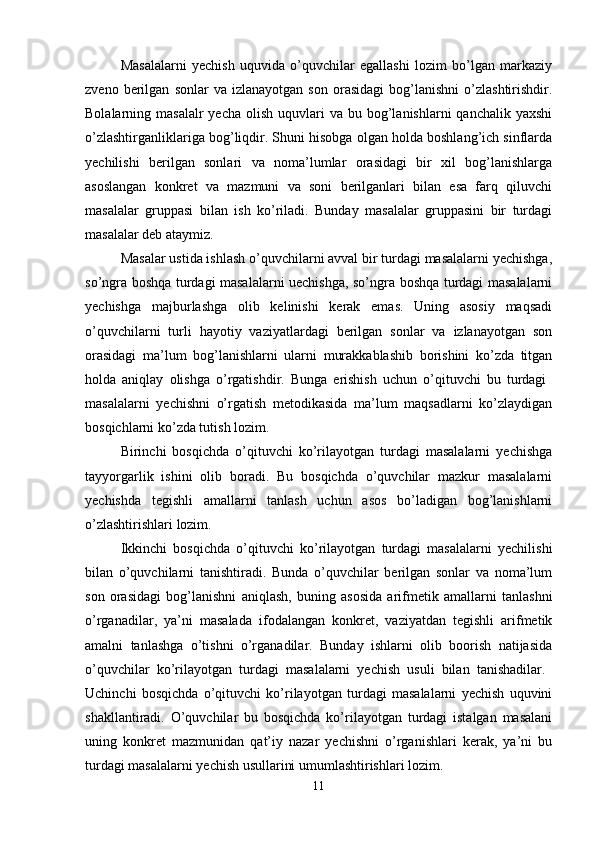 Masalalarni   yechish   uquvida   o’quvchilar   egallashi   lozim   bo’lgan   markaziy
zveno   berilgan   sonlar   va  izlanayotgan   son   orasidagi   bog’lanishni   o’zlashtirishdir.
Bolalarning masalalr  yecha  olish  uquvlari  va  bu bog’lanishlarni  qanchalik  yaxshi
o’zlashtirganliklariga bog’liqdir. Shuni hisobga olgan holda boshlang’ich sinflarda
yechilishi   berilgan   sonlari   va   noma’lumlar   orasidagi   bir   xil   bog’lanishlarga
asoslangan   konkret   va   mazmuni   va   soni   berilganlari   bilan   esa   farq   qiluvchi
masalalar   gruppasi   bilan   ish   ko’riladi.   Bunday   masalalar   gruppasini   bir   turdagi
masalalar deb ataymiz. 
Masalar ustida ishlash o’quvchilarni avval bir turdagi masalalarni yechishga,
so’ngra boshqa turdagi masalalarni uechishga, so’ngra boshqa turdagi masalalarni
yechishga   majburlashga   olib   kelinishi   kerak   emas.   Uning   asosiy   maqsadi
o’quvchilarni   turli   hayotiy   vaziyatlardagi   berilgan   sonlar   va   izlanayotgan   son
orasidagi   ma’lum   bog’lanishlarni   ularni   murakkablashib   borishini   ko’zda   titgan
holda   aniqlay   olishga   o’rgatishdir.   Bunga   erishish   uchun   o’qituvchi   bu   turdagi  
masalalarni   yechishni   o’rgatish   metodikasida   ma’lum   maqsadlarni   ko’zlaydigan
bosqichlarni ko’zda tutish lozim. 
Birinchi   bosqichda   o’qituvchi   ko’rilayotgan   turdagi   masalalarni   yechishga
tayyorgarlik   ishini   olib   boradi.   Bu   bosqichda   o’quvchilar   mazkur   masalalarni
yechishda   tegishli   amallarni   tanlash   uchun   asos   bo’ladigan   bog’lanishlarni
o’zlashtirishlari lozim. 
Ikkinchi   bosqichda   o’qituvchi   ko’rilayotgan   turdagi   masalalarni   yechilishi
bilan   o’quvchilarni   tanishtiradi.   Bunda   o’quvchilar   berilgan   sonlar   va   noma’lum
son   orasidagi   bog’lanishni   aniqlash,   buning   asosida   arifmetik   amallarni   tanlashni
o’rganadilar,   ya’ni   masalada   ifodalangan   konkret,   vaziyatdan   tegishli   arifmetik
amalni   tanlashga   o’tishni   o’rganadilar.   Bunday   ishlarni   olib   boorish   natijasida
o’quvchilar   ko’rilayotgan   turdagi   masalalarni   yechish   usuli   bilan   tanishadilar.  
Uchinchi   bosqichda   o’qituvchi   ko’rilayotgan   turdagi   masalalarni   yechish   uquvini
shakllantiradi.   O’quvchilar   bu   bosqichda   ko’rilayotgan   turdagi   istalgan   masalani
uning   konkret   mazmunidan   qat’iy   nazar   yechishni   o’rganishlari   kerak,   ya’ni   bu
turdagi masalalarni yechish usullarini umumlashtirishlari lozim. 
11 