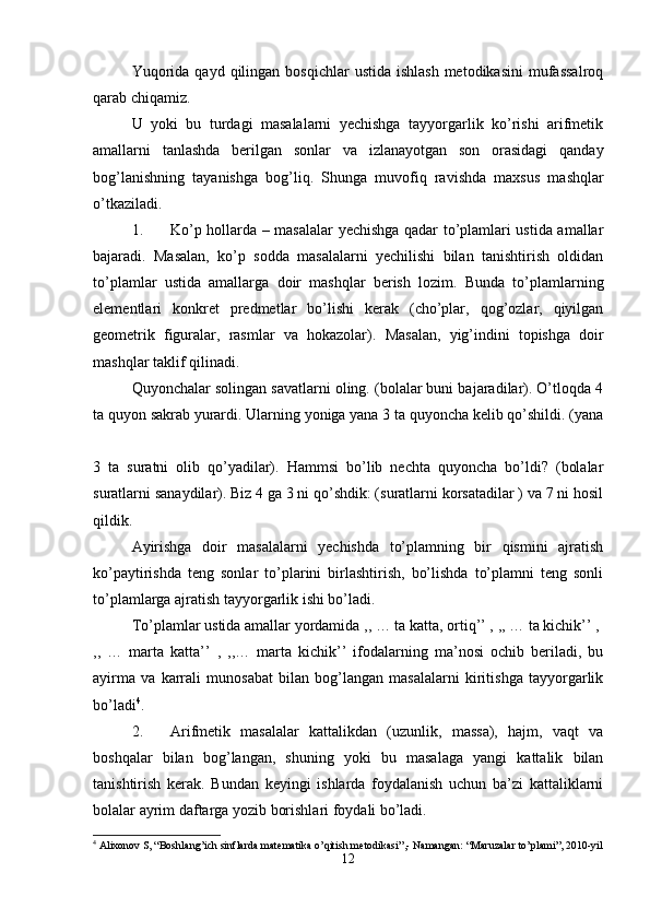 Yuqorida  qayd  qilingan  bosqichlar   ustida  ishlash  metodikasini  mufassalroq
qarab chiqamiz. 
U   yoki   bu   turdagi   masalalarni   yechishga   tayyorgarlik   ko’rishi   arifmetik
amallarni   tanlashda   berilgan   sonlar   va   izlanayotgan   son   orasidagi   qanday
bog’lanishning   tayanishga   bog’liq.   Shunga   muvofiq   ravishda   maxsus   mashqlar
o’tkaziladi. 
1. Ko’p hollarda – masalalar yechishga qadar to’plamlari ustida amallar
bajaradi.   Masalan,   ko’p   sodda   masalalarni   yechilishi   bilan   tanishtirish   oldidan
to’plamlar   ustida   amallarga   doir   mashqlar   berish   lozim.   Bunda   to’plamlarning
elementlari   konkret   predmetlar   bo’lishi   kerak   (cho’plar,   qog’ozlar,   qiyilgan
geometrik   figuralar,   rasmlar   va   hokazolar).   Masalan,   yig’indini   topishga   doir
mashqlar taklif qilinadi. 
Quyonchalar solingan savatlarni oling. (bolalar buni bajaradilar). O’tloqda 4
ta quyon sakrab yurardi. Ularning yoniga yana 3 ta quyoncha kelib qo’shildi. (yana
3   ta   suratni   olib   qo’yadilar).   Hammsi   bo’lib   nechta   quyoncha   bo’ldi?   (bolalar
suratlarni sanaydilar). Biz 4 ga 3 ni qo’shdik: (suratlarni korsatadilar ) va 7 ni hosil
qildik. 
Ayirishga   doir   masalalarni   yechishda   to’plamning   bir   qismini   ajratish
ko’paytirishda   teng   sonlar   to’plarini   birlashtirish,   bo’lishda   to’plamni   teng   sonli
to’plamlarga ajratish tayyorgarlik ishi bo’ladi.
To’plamlar ustida amallar yordamida ,, … ta katta, ortiq’’ , ,, … ta kichik’’ , 
,,   …   marta   katta’’   ,   ,,…   marta   kichik’’   ifodalarning   ma’nosi   ochib   beriladi,   bu
ayirma   va   karrali   munosabat   bilan   bog’langan   masalalarni   kiritishga   tayyorgarlik
bo’ladi 4
. 
2. Arifmetik   masalalar   kattalikdan   (uzunlik,   massa),   hajm,   vaqt   va
boshqalar   bilan   bog’langan,   shuning   yoki   bu   masalaga   yangi   kattalik   bilan
tanishtirish   kerak.   Bundan   keyingi   ishlarda   foydalanish   uchun   ba’zi   kattaliklarni
bolalar ayrim daftarga yozib borishlari foydali bo’ladi. 
4
  А lixonov S, “Boshlang’ich sinflarda mat е matika o’qitish m е todikasi”,- Namangan: “ М aruzalar to’plami”, 2010-yil
12 