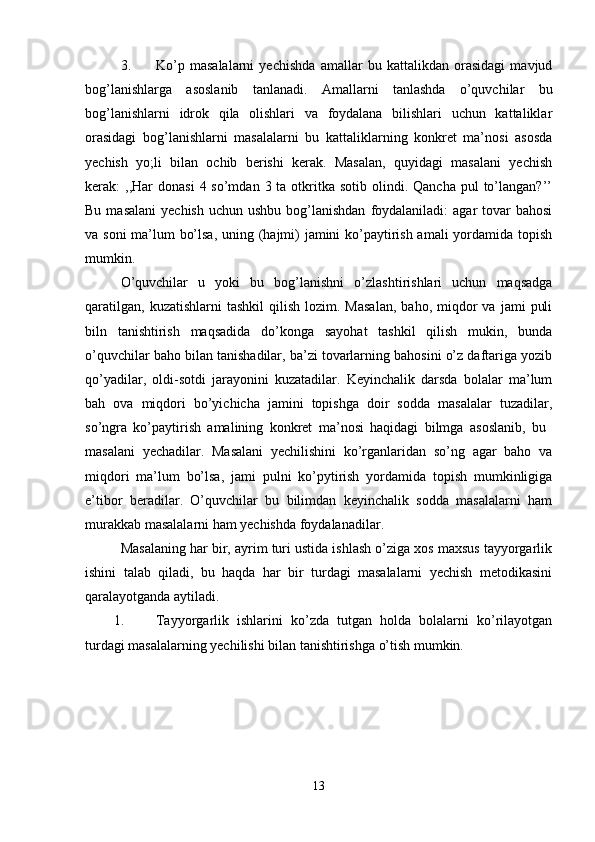 3. Ko’p   masalalarni   yechishda   amallar   bu   kattalikdan   orasidagi   mavjud
bog’lanishlarga   asoslanib   tanlanadi.   Amallarni   tanlashda   o’quvchilar   bu
bog’lanishlarni   idrok   qila   olishlari   va   foydalana   bilishlari   uchun   kattaliklar
orasidagi   bog’lanishlarni   masalalarni   bu   kattaliklarning   konkret   ma’nosi   asosda
yechish   yo;li   bilan   ochib   berishi   kerak.   Masalan,   quyidagi   masalani   yechish
kerak:  ,,Har  donasi   4 so’mdan  3 ta  otkritka  sotib  olindi.  Qancha  pul  to’langan?’’
Bu  masalani   yechish  uchun  ushbu  bog’lanishdan   foydalaniladi:   agar  tovar  bahosi
va soni  ma’lum bo’lsa,  uning (hajmi)  jamini ko’paytirish amali  yordamida topish
mumkin. 
O’quvchilar   u   yoki   bu   bog’lanishni   o’zlashtirishlari   uchun   maqsadga
qaratilgan,   kuzatishlarni   tashkil  qilish   lozim.  Masalan,   baho,  miqdor  va   jami   puli
biln   tanishtirish   maqsadida   do’konga   sayohat   tashkil   qilish   mukin,   bunda
o’quvchilar baho bilan tanishadilar, ba’zi tovarlarning bahosini o’z daftariga yozib
qo’yadilar,   oldi-sotdi   jarayonini   kuzatadilar.   Keyinchalik   darsda   bolalar   ma’lum
bah   ova   miqdori   bo’yichicha   jamini   topishga   doir   sodda   masalalar   tuzadilar,
so’ngra   ko’paytirish   amalining   konkret   ma’nosi   haqidagi   bilmga   asoslanib,   bu  
masalani   yechadilar.   Masalani   yechilishini   ko’rganlaridan   so’ng   agar   baho   va
miqdori   ma’lum   bo’lsa,   jami   pulni   ko’pytirish   yordamida   topish   mumkinligiga
e’tibor   beradilar.   O’quvchilar   bu   bilimdan   keyinchalik   sodda   masalalarni   ham
murakkab masalalarni ham yechishda foydalanadilar. 
Masalaning har bir, ayrim turi ustida ishlash o’ziga xos maxsus tayyorgarlik
ishini   talab   qiladi,   bu   haqda   har   bir   turdagi   masalalarni   yechish   metodikasini
qaralayotganda aytiladi.
1. Tayyorgarlik   ishlarini   ko’zda   tutgan   holda   bolalarni   ko’rilayotgan
turdagi masalalarning yechilishi bilan tanishtirishga o’tish mumkin. 
13 