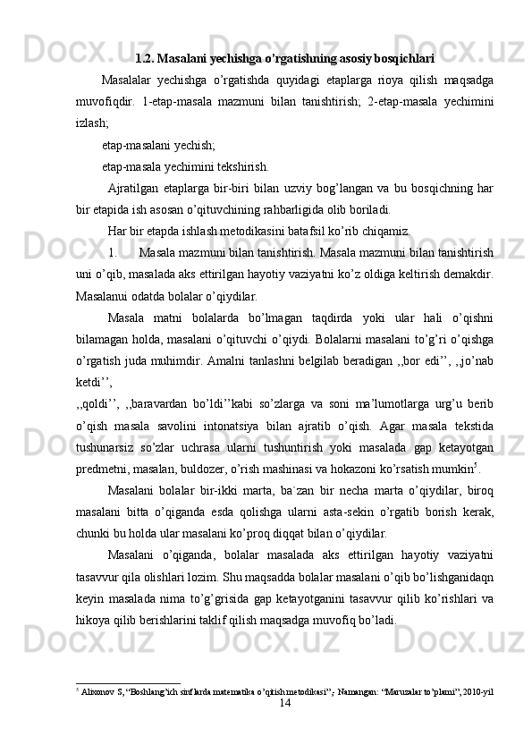 1.2. Masalani yechishga o’rgatishning asosiy bosqichlari
Masalalar   yechishga   o’rgatishda   quyidagi   etaplarga   rioya   qilish   maqsadga
muvofiqdir.   1-etap-masala   mazmuni   bilan   tanishtirish;   2-etap-masala   yechimini
izlash; 
etap-masalani yechish; 
etap-masala yechimini tekshirish. 
Ajratilgan   etaplarga   bir-biri   bilan   uzviy   bog’langan   va   bu   bosqichning   har
bir etapida ish asosan o’qituvchining rahbarligida olib boriladi. 
Har bir etapda ishlash metodikasini batafsil ko’rib chiqamiz. 
1. Masala mazmuni bilan tanishtirish. Masala mazmuni bilan tanishtirish
uni o’qib, masalada aks ettirilgan hayotiy vaziyatni ko’z oldiga keltirish demakdir.
Masalanui odatda bolalar o’qiydilar. 
Masala   matni   bolalarda   bo’lmagan   taqdirda   yoki   ular   hali   o’qishni
bilamagan holda, masalani  o’qituvchi o’qiydi. Bolalarni masalani  to’g’ri o’qishga
o’rgatish juda muhimdir. Amalni  tanlashni  belgilab beradigan ,,bor edi’’, ,,jo’nab
ketdi’’,  
,,qoldi’’,   ,,baravardan   bo’ldi’’kabi   so’zlarga   va   soni   ma’lumotlarga   urg’u   berib
o’qish   masala   savolini   intonatsiya   bilan   ajratib   o’qish.   Agar   masala   tekstida
tushunarsiz   so’zlar   uchrasa   ularni   tushuntirish   yoki   masalada   gap   ketayotgan
predmetni, masalan, buldozer, o’rish mashinasi va hokazoni ko’rsatish mumkin 5
. 
Masalani   bolalar   bir-ikki   marta,   ba`zan   bir   necha   marta   o’qiydilar,   biroq
masalani   bitta   o’qiganda   esda   qolishga   ularni   asta-sekin   o’rgatib   borish   kerak,
chunki bu holda ular masalani ko’proq diqqat bilan o’qiydilar. 
Masalani   o’qiganda,   bolalar   masalada   aks   ettirilgan   hayotiy   vaziyatni
tasavvur qila olishlari lozim. Shu maqsadda bolalar masalani o’qib bo’lishganidaqn
keyin   masalada   nima   to’g’grisida   gap   ketayotganini   tasavvur   qilib   ko’rishlari   va
hikoya qilib berishlarini taklif qilish maqsadga muvofiq bo’ladi. 
5
  А lixonov S, “Boshlang’ich sinflarda mat е matika o’qitish m е todikasi”,- Namangan: “ М aruzalar to’plami”, 2010-yil
14 