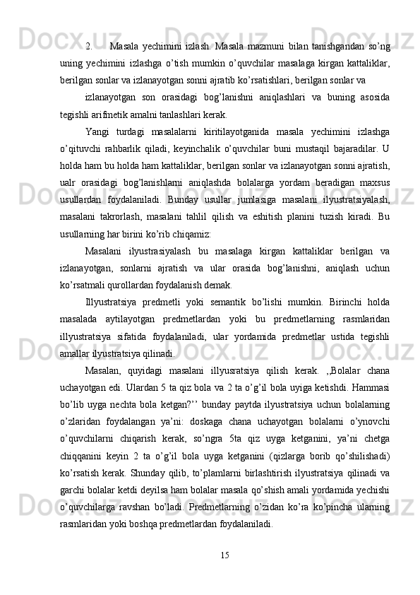 2. Masala   yechimini   izlash.   Masala   mazmuni   bilan   tanishgandan   so’ng
uning   yechimini   izlashga   o’tish   mumkin   o’quvchilar   masalaga   kirgan   kattaliklar,
berilgan sonlar va izlanayotgan sonni ajratib ko’rsatishlari, berilgan sonlar va 
izlanayotgan   son   orasidagi   bog’lanishni   aniqlashlari   va   buning   asosida
tegishli arifmetik amalni tanlashlari kerak.
Yangi   turdagi   masalalarni   kiritilayotganida   masala   yechimini   izlashga
o’qituvchi   rahbarlik   qiladi,   keyinchalik   o’quvchilar   buni   mustaqil   bajaradilar.   U
holda ham bu holda ham kattaliklar, berilgan sonlar va izlanayotgan sonni ajratish,
ualr   orasidagi   bog’lanishlarni   aniqlashda   bolalarga   yordam   beradigan   maxsus
usullardan   foydalaniladi.   Bunday   usullar   jumlasiga   masalani   ilyustratsiyalash,
masalani   takrorlash,   masalani   tahlil   qilish   va   eshitish   planini   tuzish   kiradi.   Bu
usullarning har birini ko’rib chiqamiz: 
Masalani   ilyustrasiyalash   bu   masalaga   kirgan   kattaliklar   berilgan   va
izlanayotgan,   sonlarni   ajratish   va   ular   orasida   bog’lanishni,   aniqlash   uchun
ko’rsatmali qurollardan foydalanish demak. 
Illyustratsiya   predmetli   yoki   semantik   bo’lishi   mumkin.   Birinchi   holda
masalada   aytilayotgan   predmetlardan   yoki   bu   predmetlarning   rasmlaridan
illyustratsiya   sifatida   foydalaniladi,   ular   yordamida   predmetlar   ustida   tegishli
amallar ilyustratsiya qilinadi. 
Masalan,   quyidagi   masalani   illyusratsiya   qilish   kerak.   ,,Bolalar   chana
uchayotgan edi. Ulardan 5 ta qiz bola va 2 ta o’g’il bola uyiga ketishdi. Hammasi
bo’lib   uyga   nechta   bola   ketgan?’’   bunday   paytda   ilyustratsiya   uchun   bolalarning
o’zlaridan   foydalangan   ya’ni:   doskaga   chana   uchayotgan   bolalarni   o’ynovchi
o’quvchilarni   chiqarish   kerak,   so’ngra   5ta   qiz   uyga   ketganini,   ya’ni   chetga
chiqqanini   keyin   2   ta   o’g’il   bola   uyga   ketganini   (qizlarga   borib   qo’shilishadi)
ko’rsatish  kerak. Shunday qilib, to’plamlarni  birlashtirish  ilyustratsiya  qilinadi  va
garchi bolalar ketdi deyilsa ham bolalar masala qo’shish amali yordamida yechishi
o’quvchilarga   ravshan   bo’ladi.   Predmetlarning   o’zidan   ko’ra   ko’pincha   ularning
rasmlaridan yoki boshqa predmetlardan foydalaniladi. 
15 