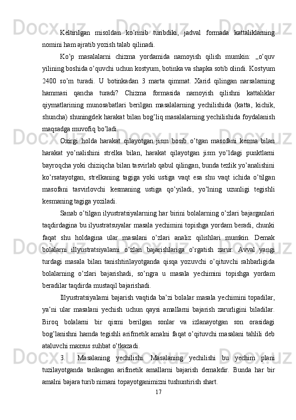 Keltirilgan   misoldan   ko’rinib   turibdiki,   jadval   formada   kattaliklarning
nomini ham ajratib yozish talab qilinadi.
Ko’p   masalalarni   chizma   yordamida   namoyish   qilish   mumkin:   ,,o’quv
yilining boshida o’quvchi uchun kostyum, botinka va shapka sotib olindi. Kostyum
2400   so’m   turadi.   U   botinkadan   3   marta   qimmat.   Xarid   qilingan   narsalarning
hammasi   qancha   turadi?   Chizma   formasida   namoyish   qilishni   kattaliklar
qiymatlarining   munosabatlari   berilgan   masalalarning   yechilishida   (katta,   kichik,
shuncha) shuningdek harakat bilan bog’liq masalalarning yechilishida foydalanish
maqsadga muvofiq bo’ladi. 
Oxirgi   holda   harakat   qilayotgan   jism   bosib   o’tgan   masofani   kesma   bilan
harakat   yo’nalishini   strelka   bilan,   harakat   qilayotgan   jism   yo’ldagi   punktlarni
bayroqcha yoki chiziqcha bilan tasvirlab qabul qilingan, bunda tezlik yo’analishini
ko’rsatayotgan,   strelkaning   tagiga   yoki   ustiga   vaqt   esa   shu   vaqt   ichida   o’tilgan
masofani   tasvirlovchi   kesmaning   ustiga   qo’yiladi,   yo’lning   uzunligi   tegishli
kesmaning tagiga yoziladi. 
Sanab o’tilgan ilyustratsiyalarning har birini bolalarning o’zlari bajarganlari
taqdirdagina bu ilyustratsuyalar masala yechimini topishga yordam beradi, chunki
faqat   shu   holdagina   ular   masalani   o’zlari   analiz   qilishlari   mumkin.   Demak
bolalarni   illyustratsiyalarni   o’zlari   bajarishlariga   o’rgatish   zarur.   Avval   yangi
turdagi   masala   bilan   tanishtirilayotganda   qisqa   yozuvchi   o’qituvchi   rahbarligida
bolalarning   o’zlari   bajarishadi,   so’ngra   u   masala   yechimini   topishga   yordam
beradilar taqdirda mustaqil bajarishadi. 
Illyustratsiyalarni bajarish vaqtida ba’zi bolalar masala yechimini topadilar,
ya’ni   ular   masalani   yechish   uchun   qaysi   amallarni   bajarish   zarurligini   biladilar.
Biroq   bolalarni   bir   qismi   berilgan   sonlar   va   izlanayotgan   son   orasidagi
bog’lanishni hamda tegishli arifmetik amalni faqat o’qituvchi masalani tahlili deb
ataluvchi maxsus suhbat o’tkazadi. 
3. Masalaning   yechilishi.   Masalaning   yechilishi   bu   yechim   plani
tuzilayotganda   tanlangan   arifmetik   amallarni   bajarish   demakdir.   Bunda   har   bir
amalni bajara turib nimani topayotganimizni tushuntirish shart. 
17 