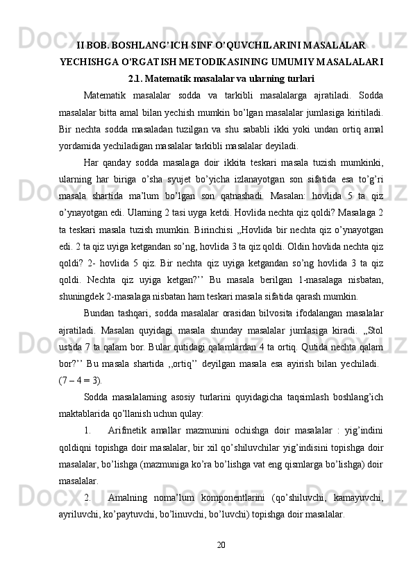 II BOB. BOSHLANG’ICH SINF O’QUVCHILARINI MASALALAR
YECHISHGA O’RGATISH METODIKASINING UMUMIY MASALALARI
2.1. Matematik masalalar va ularning turlari
Matematik   masalalar   sodda   va   tarkibli   masalalarga   ajratiladi.   Sodda
masalalar bitta amal bilan yechish mumkin bo’lgan masalalar jumlasiga kiritiladi.
Bir   nechta   sodda   masaladan   tuzilgan   va   shu   sababli   ikki   yoki   undan   ortiq   amal
yordamida yechiladigan masalalar tarkibli masalalar deyiladi.
Har   qanday   sodda   masalaga   doir   ikkita   teskari   masala   tuzish   mumkinki,
ularning   har   biriga   o’sha   syujet   bo’yicha   izlanayotgan   son   sifatida   esa   to’g’ri
masala   shartida   ma’lum   bo’lgan   son   qatnashadi.   Masalan:   hovlida   5   ta   qiz
o’ynayotgan edi. Ularning 2 tasi uyga ketdi. Hovlida nechta qiz qoldi? Masalaga 2
ta   teskari   masala   tuzish   mumkin.   Birinchisi   ,,Hovlida   bir   nechta   qiz   o’ynayotgan
edi. 2 ta qiz uyiga ketgandan so’ng, hovlida 3 ta qiz qoldi. Oldin hovlida nechta qiz
qoldi?   2-   hovlida   5   qiz.   Bir   nechta   qiz   uyiga   ketgandan   so’ng   hovlida   3   ta   qiz
qoldi.   Nechta   qiz   uyiga   ketgan?’’   Bu   masala   berilgan   1-masalaga   nisbatan,
shuningdek 2-masalaga nisbatan ham teskari masala sifatida qarash mumkin. 
Bundan   tashqari,   sodda   masalalar   orasidan   bilvosita   ifodalangan   masalalar
ajratiladi.   Masalan   quyidagi   masala   shunday   masalalar   jumlasiga   kiradi.   ,,Stol
ustida 7 ta qalam bor. Bular qutidagi qalamlardan 4 ta ortiq. Qutida nechta qalam
bor?’’   Bu   masala   shartida   ,,ortiq’’   deyilgan   masala   esa   ayirish   bilan   yechiladi.  
(7 – 4 = 3). 
Sodda   masalalarning   asosiy   turlarini   quyidagicha   taqsimlash   boshlang’ich
maktablarida qo’llanish uchun qulay:
1. Arifmetik   amallar   mazmunini   ochishga   doir   masalalar   :   yig’indini
qoldiqni  topishga  doir  masalalar, bir  xil  qo’shiluvchilar  yig’indisini  topishga doir
masalalar, bo’lishga (mazmuniga ko’ra bo’lishga vat eng qismlarga bo’lishga) doir
masalalar. 
2. Amalning   noma’lum   komponentlarini   (qo’shiluvchi,   kamayuvchi,
ayriluvchi, ko’paytuvchi, bo’linuvchi, bo’luvchi) topishga doir masalalar. 
20 