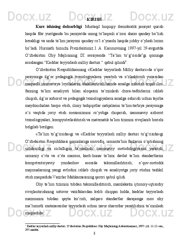 KIRISH
Kurs   ishining   dolzarbligi :   Mustaqil   huquqiy   demokratik   jamiyat   qurish
haqida   fikr   yuritganda  bu   jamiyatda   uning   to’laqonli   a’zosi   shaxs   qanday   bo’lish
kerakligi va unda ta’lim jarayoni qanday ro’l o’ynashi haqida jiddiy o’ylash lozim
bo’ladi.   Hurmatli   birinchi   Prezidentimiz   I.  A.   Karimovning   1997-yil   29-avgustda
O’zbekiston   Oliy   Majlisining   IX   sessiyasida   “Ta’lim   to’g’risida”gi   qonunga
asoslangan “Kadrlar tayyorlash milliy dasturi “ qabul qilindi 1
.
O’zbekiston   Respublikasining   «Kadrlar   tayyorlash   Milliy   dasturi»da   o’quv
jarayoniga   ilg’or   pedagogik   texnologiyalarni   yaratish   va   o’zlashtirish   yuzasidan
maqsadli innovatsiya loyihalarini shakllantirish hamda amalga oshirish orqali ilm-
fanning   ta’lim   amaliyoti   bilan   aloqasini   ta’minlash   chora-tadbirlarini   ishlab
chiqish, ilg’or axborot va pedagogik texnologiyalarni amalga oshirish uchun tajriba
maydonchalari   barpo   etish,   ilmiy   tadqiqotlar   natijalarini   ta’lim-tarbiya   jarayoniga
o’z   vaqtida   joriy   etish   mexanizmini   ro’yobga   chiqarish,   zamonaviy   axborot
texnologiyalari, kompyuterlashtirish va matematik ta’lim tizimini rivojlanib borishi
belgilab berilgan. 
«Ta’lim   to’g’risida»gi   va   «Kadrlar   tayyorlash   milliy   dasturi   to’g’risida»gi
O’zbekiston Respublikasi qonunlariga muvofiq, umumta’lim fanlarini o’qitishning
uzluksizligi   va   izchilligini   ta’minlash,   zamonaviy   metodologiyasini   yaratish,
umumiy   o’rta   va   o’rta   maxsus,   kasb-hunar   ta’limi   davlat   ta’lim   standartlarini
kompetentsiyaviy   yondashuv   asosida   takomillashtirish,   o’quv-metodik
majmualarning   yangi   avlodini   ishlab   chiqish   va   amaliyotga   joriy   etishni   tashkil
etish maqsadida Vazirlar Mahkamasining qarori qabul qilidi. 
Oliy   ta’lim   tizimini   tubdan   takomillashtirish,   mamlakatni   ijtimoiy-iqtisodiy
rivojlantirishning   ustuvor   vazifalaridan   kelib   chiqqan   holda,   kadrlar   tayyorlash
mazmunini   tubdan   qayta   ko’rish,   xalqaro   standartlar   darajasiga   mos   oliy
ma’lumotli mutaxassislar tayyorlash uchun zarur sharoitlar yaratilishini ta’minlash
maqsadida: 
1
 Kadrlar tayyorlash milliy dasturi. O‘zbekiston Respublikasi Oliy Majlisining Axborotnomasi, 1997- yil. 11-12-son,
295-modda.
3 