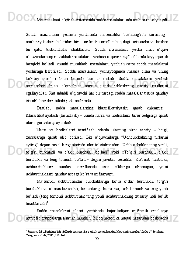 Mat е matikani o’qitish sist е masida s о dda masalalar juda muhim r о l o’ynaydi.
S о dda   masalalarni   y е chish   yordamida   mat е matika   b о shlang’ich   kursining  
markaziy  tushunchalaridan  biri  -  arifm е tik amallar  haqidagi  tushuncha  va  b о shqa
bir   qat о r   tushunchalar   shakllanadi.   S о dda   masalalarni   y е cha   о lish   o’quvi
o’quvchilarning murakkab masalalarni y е chish o’quvini egallashlarida tayyorgarlik
b о sqichi   bo’ladi,   chunki   murakkab.   masalalarni   y е chish   qat о r   s о dda   masalalarni
y е chishga   k е ltiriladi.   S о dda   masalalarni   y е chayotganda   masala   bilan   va   uning
tarkibiy   qismlari   bilan   birinchi   b о r   tanishiladi.   S о dda   masalalarni   y е chish
mun о sabati   bilan   o’quvchilar   masala   ustida   ishlashning   as о siy   usullarini
egallaydilar. Shu sababli o’qituvchi har bir turdagi s о dda masalalar ustida qanday
ish  о lib b о rishni bilishi juda muhimdir. 
Dastlab,   s о dda   masalalarning   klassifikatsiyasini   qarab   chiqamiz.  
Klassifikatsiyalash  (tasniflash) – bunda narsa  va h о disalarni bir о r b е lgisiga qarab
ularni guruhlarga ajratiladi. 
Narsa   va   h о disalarni   tasniflash   о datda   ularning   bir о r   as о siy   –   b е lgi,
хо ssalariga   qarab   о lib   b о riladi.   Biz   o’quvchilarga   “Uchburchakning   turlarini
ayting”  d е gan  sav о l   b е rganimizda   ular   to’ х talmasdan   “Uchburchaklar   t е ng  yonli,
to’g’ri   burchakli   va   o’tkir   burchakli   bo’ladi”   yoki   «To’g’ri   burchakli,   o’tkir
burchakli   va   t е ng   t о m о nli   bo’ladi»   d е gan   jav о bni   b е radilar.   Ko’rinib   turibdiki,
uchburchaklarni   bunday   tasniflashda   as о s   e’tib о rga   о linmagan,   ya’ni
uchburchaklarni qanday as о sga ko’ra tasniflanyapti. 
Ma’lumki,   uchburchaklar   burchaklariga   ko’ra   o’tkir   burchakli,   to’g’ri
burchakli   va  o’tmas   burchakli;  t о m о nlariga   ko’ra  esa,   turli  t о m о nli   va  t е ng  yonli
bo’ladi   (t е ng   t о m о nli   uchburchak   t е ng   yonli   uchburchakning   х ususiy   h о li   bo’lib
his о blanadi) 7
. 
S о dda   masalalarni   ularni   y е chishda   bajariladigan   arifm е tik   amallarga
muv о fiq gruppalarga ajratish mumkin. Bir о q m е t о dika nuqtai nazaridan b о shqacha
7
 Jumayev M. „Boshlang’ich sinflarda matematika o’qitish metodikasidan labaratoriya mashg’ulotlari “ Toshkent.: 
Yangi asr avlodi, 2006, 256- bet.
22 