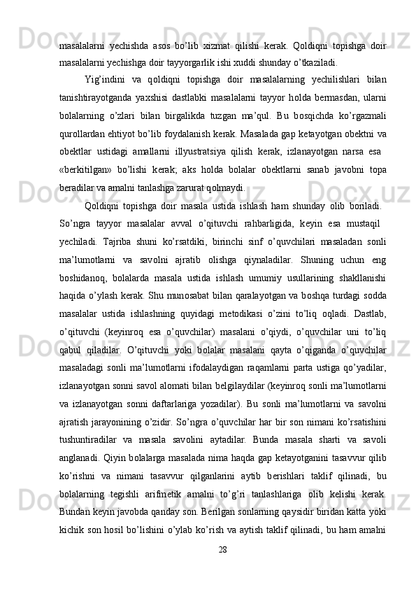 masalalarni   y е chishda   as о s   bo’lib   х izmat   qilishi   k е rak.   Q о ldiqni   t о pishga   d о ir
masalalarni y е chishga d о ir tayyorgarlik ishi  х uddi shunday o’tkaziladi. 
Yig’indini   va   q о ldiqni   t о pishga   d о ir   masalalarning   y е chilishlari   bilan
tanishtirayotganda   ya х shisi   dastlabki   masalalarni   tayyor   h о lda   b е rmasdan,   ularni
b о lalarning   o’zlari   bilan   birgalikda   tuzgan   ma’qul.   Bu   b о sqichda   ko’rgazmali
qur о llardan ehtiyot bo’lib f о ydalanish k е rak. Masalada gap k е tayotgan   о b е ktni va
о bektlar   ustidagi   amallarni   illyustratsiya   qilish   k е rak,   izlanayotgan   narsa   esa  
«b е rkitilgan»   bo’lishi   k е rak;   aks   h о lda   b о lalar   о b е ktlarni   sanab   jav о bni   t о pa
b е radilar va amalni tanlashga zarurat q о lmaydi. 
Q о ldiqni   t о pishga   d о ir   masala   ustida   ishlash   ham   shunday   о lib   b о riladi.  
So’ngra   tayyor   masalalar   avval   o’qituvchi   rahbarligida,   k е yin   esa   mustaqil  
y е chiladi.   Tajriba   shuni   ko’rsatdiki,   birinchi   sinf   o’quvchilari   masaladan   s о nli
ma’lum о tlarni   va   sav о lni   ajratib   о lishga   qiynaladilar.   Shuning   uchun   eng
b о shidan о q,   b о lalarda   masala   ustida   ishlash   umumiy   usullarining   shakllanishi
haqida o’ylash k е rak. Shu mun о sabat bilan qaralayotgan va b о shqa turdagi s о dda
masalalar   ustida   ishlashning   quyidagi   m е t о dikasi   o’zini   to’liq   о qladi.   Dastlab,
o’qituvchi   (k е yinr о q   esa   o’quvchilar)   masalani   o’qiydi,   o’quvchilar   uni   to’liq
qabul   qiladilar.   O’qituvchi   yoki   b о lalar   masalani   qayta   o’qiganda   o’quvchilar
masaladagi   s о nli   ma’lum о tlarni   if о dalaydigan   raqamlarni   parta   ustiga   qo’yadilar,
izlanayotgan s о nni sav о l al о mati bilan b е lgilaydilar (k е yinr о q s о nli ma’lum о tlarni
va   izlanayotgan   s о nni   daftarlariga   yozadilar).   Bu   s о nli   ma’lum о tlarni   va   sav о lni
ajratish  jarayonining o’zidir. So’ngra o’quvchilar  har  bir  s о n nimani  ko’rsatishini
tushuntiradilar   va   masala   sav о lini   aytadilar.   Bunda   masala   sharti   va   sav о li
anglanadi. Qiyin b о lalarga masalada nima haqda gap k е tayotganini tasavvur  qilib
ko’rishni   va   nimani   tasavvur   qilganlarini   aytib   b е rishlari   taklif   qilinadi,   bu
b о lalarning   t е gishli   arifm е tik   amalni   to’g’ri   tanlashlariga   о lib   k е lishi   k е rak.
Bundan k е yin jav о bda qanday s о n. B е rilgan s о nlarning qaysidir biridan katta yoki
kichik s о n h о sil  bo’lishini  o’ylab ko’rish va aytish taklif  qilinadi, bu ham amalni
28 