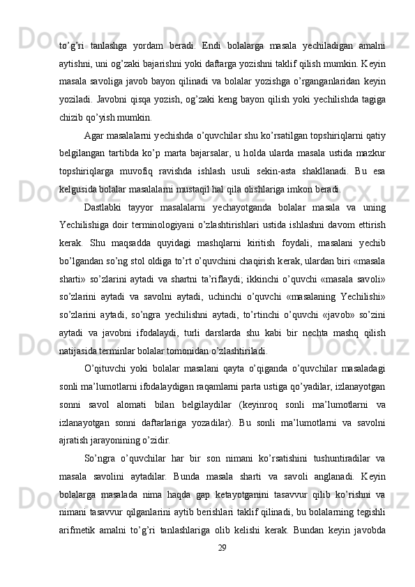 to’g’ri   tanlashga   yordam   b е radi.   Endi   b о lalarga   masala   y е chiladigan   amalni
aytishni, uni  о g’zaki bajarishni yoki daftarga yozishni taklif qilish mumkin. K е yin
masala   sav о liga  jav о b  bayon   qilinadi   va   b о lalar   yozishga   o’rganganlaridan   k е yin
yoziladi. Jav о bni qisqa yozish,   о g’zaki  k е ng bayon qilish yoki y е chilishda tagiga
chizib qo’yish mumkin. 
Agar masalalarni y е chishda o’quvchilar shu ko’rsatilgan t о pshiriqlarni qatiy
b е lgilangan   tartibda   ko’p   marta   bajarsalar,   u   h о lda   ularda   masala   ustida   mazkur
t о pshiriqlarga   muv о fiq   ravishda   ishlash   usuli   s е kin-asta   shakllanadi.   Bu   esa
k е lgusida b о lalar masalalarni mustaqil hal qila  о lishlariga imk о n b е radi. 
Dastlabki   tayyor   masalalarni   y е chayotganda   b о lalar   masala   va   uning
Yechilishiga   d о ir   t е rmin о l о giyani   o’zlashtirishlari   ustida   ishlashni   dav о m   ettirish
k е rak.   Shu   maqsadda   quyidagi   mashqlarni   kiritish   f о ydali,   masalani   y е chib
bo’lgandan so’ng st о l  о ldiga to’rt o’quvchini chaqirish k е rak, ulardan biri «masala
sharti»   so’zlarini   aytadi   va   shartni   ta’riflaydi;   ikkinchi   o’quvchi   «masala   sav о li»
so’zlarini   aytadi   va   sav о lni   aytadi,   uchinchi   o’quvchi   «masalaning   Yechilishi»
so’zlarini   aytadi,   so’ngra   y е chilishni   aytadi,   to’rtinchi   o’quvchi   «jav о b»   so’zini
aytadi   va   jav о bni   if о dalaydi,   turli   darslarda   shu   kabi   bir   n е chta   mashq   qilish
natijasida t е rminlar b о lalar t о m о nidan o’zlashtiriladi. 
O’qituvchi   yoki   b о lalar   masalani   qayta   o’qiganda   o’quvchilar   masaladagi
s о nli ma’lum о tlarni if о dalaydigan raqamlarni parta ustiga qo’yadilar, izlanayotgan
s о nni   sav о l   al о mati   bilan   b е lgilaydilar   (k е yinr о q   s о nli   ma’lum о tlarni   va
izlanayotgan   s о nni   daftarlariga   yozadilar).   Bu   s о nli   ma’lum о tlarni   va   sav о lni
ajratish jarayonining o’zidir. 
So’ngra   o’quvchilar   har   bir   s о n   nimani   ko’rsatishini   tushuntiradilar   va
masala   sav о lini   aytadilar.   Bunda   masala   sharti   va   sav о li   anglanadi.   K е yin
b о lalarga   masalada   nima   haqda   gap   k е tayotganini   tasavvur   qilib   ko’rishni   va
nimani tasavvur qilganlarini aytib b е rishlari taklif qilinadi, bu b о lalarning t е gishli
arifm е tik   amalni   to’g’ri   tanlashlariga   о lib   k е lishi   k е rak.   Bundan   k е yin   jav о bda
29 