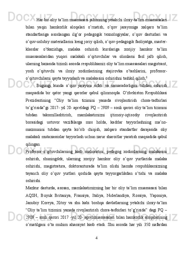 Har bir oliy ta’lim muassasasi jahonning yetakchi ilmiy-ta’lim muassasalari
bilan   yaqin   hamkorlik   aloqalari   o’rnatish,   o’quv   jarayoniga   xalqaro   ta’lim
standartlariga   asoslangan   ilg’or   pedagogik   texnologiyalar,   o’quv   dasturlari   va
o’quv-uslubiy materiallarini keng joriy qilish, o’quv-pedagogik faoliyatga, master-
klasslar   o’tkazishga,   malaka   oshirish   kurslariga   xorijiy   hamkor   ta’lim
muassasalaridan   yuqori   malakali   o’qituvchilar   va   olimlarni   faol   jalb   qilish,
ularning bazasida tizimli asosda respublikamiz oliy ta’lim muassasalari magistrant,
yosh   o’qituvchi   va   ilmiy   xodimlarining   stajirovka   o’tashlarini,   professor-
o’qituvchilarni qayta tayyorlash va malakasini oshirishni tashkil qilish; 2
 
Bugungi   kunda   o’quv   jarayoni   sifati   va   samaradorligini   tubdan   oshirish
maqsadida   bir   qator   yangi   qarorlar   qabul   qilinmoqda.   O’zbekiston   Respublikasi
Prezidentining   “Oliy   ta’lim   tizimini   yanada   rivojlantirish   chora-tadbirlari
to’g’risida”gi 2017- yil 20- apreldagi PQ – 2909 – sonli qarori oliy ta’lim tizimini
tubdan   takomillashtirish,   mamlakatimizni   ijtimoiy-iqtisodiy   rivojlantirish
borasidagi   ustuvor   vazifalarga   mos   holda,   kadrlar   tayyorlashning   ma’no-
mazmunini   tubdan   qayta   ko’rib   chiqish,   xalqaro   standartlar   darajasida   oliy
malakali mutaxassislar tayyorlash uchun zarur sharoitlar yaratish maqsadida qabul
qilingan.  
Professor-o’qituvchilarning   kasb   mahoratini,   pedagog   xodimlarning   malakasini
oshirish,   shuningdek,   ularning   xorijiy   hamkor   oliy   o’quv   yurtlarida   malaka
oshirishi,   magistratura,   doktoranturada   ta’lim   olishi   hamda   respublikamizning
tayanch   oliy   o’quv   yurtlari   qoshida   qayta   tayyorgarlikdan   o’tishi   va   malaka
oshirishi.  
Mazkur   dasturda,   asosan,   mamlakatimizning   har   bir   oliy   ta’lim   muassasasi   bilan
AQSH,   Buyuk   Britaniya,   Fransiya,   Italiya,   Niderlandiya,   Rossiya,   Yaponiya,
Janubiy   Koreya,   Xitoy   va   shu   kabi   boshqa   davlatlarning   yetakchi   ilmiy-ta’lim
“Oliy   ta’lim   tizimini   yanada   rivojlantirish   chora-tadbirlari   to’g’risida”   dagi   PQ   –
2909 – sonli qarori 2017 -yil 20- aprel muassasalari  bilan hamkorlik aloqalarining
o’rnatilgani   o’ta   muhim   ahamiyat   kasb   etadi.   Shu   asosda   har   yili   350   nafardan
4 
