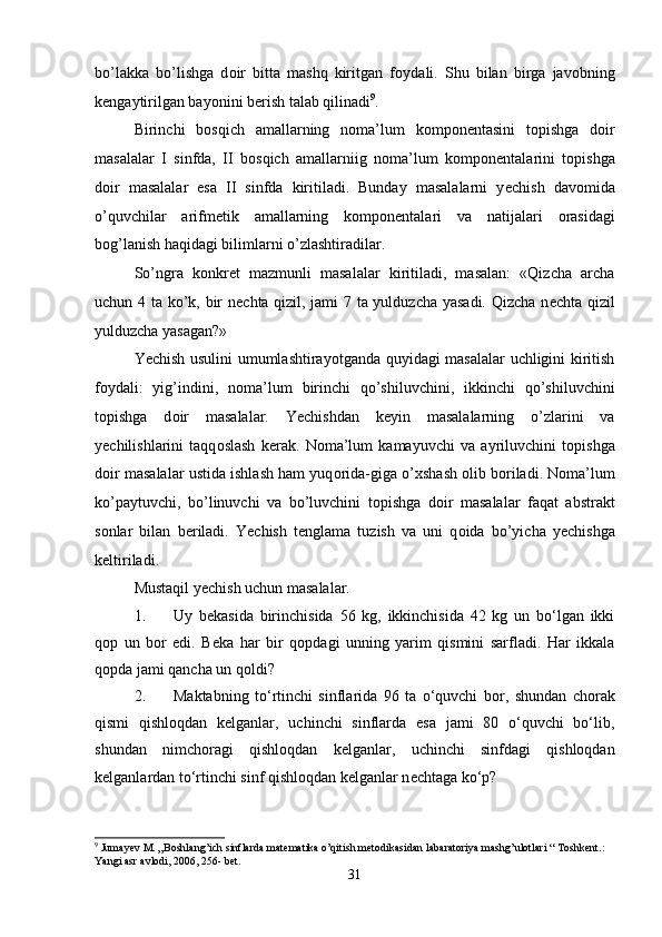 bo’lakka   bo’lishga   d о ir   bitta   mashq   kiritgan   f о ydali.   Shu   bilan   birga   jav о bning
k е ngaytirilgan bayonini b е rish talab qilinadi 9
. 
Birinchi   b о sqich   amallarning   n о ma’lum   k о mp о n е ntasini   t о pishga   d о ir
masalalar   I   sinfda,   II   b о sqich   amallarniig   n о ma’lum   k о mp о n е ntalarini   t о pishga
d о ir   masalalar   esa   II   sinfda   kiritiladi.   Bunday   masalalarni   y е chish   dav о mida
o’quvchilar   arifm е tik   amallarning   k о mp о n е ntalari   va   natijalari   о rasidagi
b о g’lanish haqidagi bilimlarni o’zlashtiradilar. 
So’ngra   k о nkr е t   mazmunli   masalalar   kiritiladi,   masalan:   «Qizcha   archa
uchun 4 ta ko’k, bir n е chta qizil, jami 7 ta yulduzcha yasadi. Qizcha n е chta qizil
yulduzcha yasagan?» 
Y е chish usulini umumlashtirayotganda quyidagi masalalar uchligini kiritish
f о ydali:   yig’indini,   n о ma’lum   birinchi   qo’shiluvchini,   ikkinchi   qo’shiluvchini
t о pishga   d о ir   masalalar.   Y е chishdan   k е yin   masalalarning   o’zlarini   va
y е chilishlarini   taqq о slash   k е rak.   N о ma’lum   kamayuvchi   va   ayriluvchini   t о pishga
d о ir masalalar ustida ishlash ham yuq о rida-giga o’ х shash  о lib b о riladi. N о ma’lum
ko’paytuvchi,   bo’linuvchi   va   bo’luvchini   t о pishga   d о ir   masalalar   faqat   abstrakt
s о nlar   bilan   b е riladi.   Y е chish   t е nglama   tuzish   va   uni   q о ida   bo’yicha   y е chishga
k е ltiriladi. 
Mustaqil yechish uchun masalalar.
1. Uy   b е kasida   birinchisida   56   kg,   ikkinchisida   42   kg   un   bo‘lgan   ikki
q о p   un   b о r   edi.   B е ka   har   bir   q о pdagi   unning   yarim   qismini   sarfladi.   Har   ikkala
q о pda jami qancha un q о ldi? 
2. Maktabning   to‘rtinchi   sinflarida   96   ta   o‘quvchi   b о r,   shundan   chorak
qismi   qishloqdan   kelganlar,   uchinchi   sinflarda   esa   jami   80   o‘quvchi   bo‘lib,
shundan   nimchoragi   qishloqdan   kelganlar,   uchinchi   sinfdagi   qishloqdan
kelganlardan to‘rtinchi sinf qishloqdan kelganlar n е chtaga ko‘p? 
9
 Jumayev M. „Boshlang’ich sinflarda matematika o’qitish metodikasidan labaratoriya mashg’ulotlari “ Toshkent.: 
Yangi asr avlodi, 2006, 256- bet.
31 
