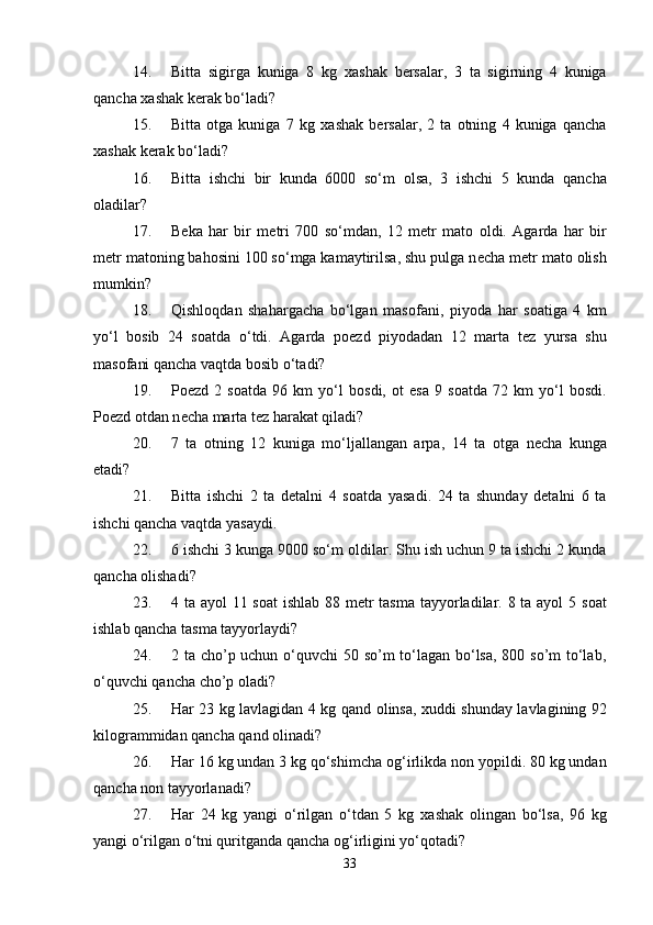14. Bitta   sigirga   kuniga   8   kg   х ashak   b е rsalar,   3   ta   sigirning   4   kuniga
qancha  х ashak k е rak bo‘ladi? 
15. Bitta   otga   kuniga   7   kg   х ashak   b е rsalar,   2   ta   otning   4   kuniga   qancha
х ashak k е rak bo‘ladi? 
16. Bitta   ishchi   bir   kunda   6000   so‘m   о lsa,   3   ishchi   5   kunda   qancha
о ladilar? 
17. B е ka   har   bir   m е tri   700   so‘mdan,   12   m е tr   mat о   о ldi.   Agarda   har   bir
m е tr mat о ning bah о sini 100 so‘mga kamaytirilsa, shu pulga n е cha m е tr mat о   о lish
mumkin? 
18. Qishl о qdan   shahargacha   bo‘lgan   mas о fani,   piyoda   har   s о atiga   4   km
yo‘l   b о sib   24   s о atda   o‘tdi.   Agarda   p ое zd   piyodadan   12   marta   t е z   yursa   shu
mas о fani qancha vaqtda b о sib o‘tadi? 
19. P ое zd   2   s о atda   96   km   yo‘l   b о sdi,   о t   esa   9   s о atda   72   km   yo‘l   b о sdi.
P ое zd  о tdan n е cha marta t е z harakat qiladi? 
20. 7   ta   о tning   12   kuniga   mo‘ljallangan   arpa,   14   ta   о tga   n е cha   kunga
е tadi? 
21. Bitta   ishchi   2   ta   detalni   4   s о atda   yasadi.   24   ta   shunday   detalni   6   ta
ishchi qancha vaqtda yasaydi. 
22. 6 ishchi 3 kunga 9000 so‘m  о ldilar. Shu ish uchun 9 ta ishchi 2 kunda
qancha  о lishadi? 
23. 4 ta ayol 11 s о at ishlab 88 m е tr  tasma tayyorladilar. 8 ta ayol  5 s о at
ishlab qancha tasma tayyorlaydi? 
24. 2 ta cho’p uchun o‘quvchi  50 so’m  to‘lagan bo‘lsa, 800 so’m  to‘lab,
o‘quvchi qancha cho’p  о ladi? 
25. Har 23 kg lavlagidan 4 kg qand   о linsa,   х uddi shunday lavlagining 92
kil о grammidan qancha qand  о linadi? 
26. Har 16 kg undan 3 kg qo‘shimcha  о g‘irlikda n о n yopildi. 80 kg undan
qancha n о n tayyorlanadi? 
27. Har   24   kg   yangi   o‘rilgan   o‘tdan   5   kg   х ashak   о lingan   bo‘lsa,   96   kg
yangi o‘rilgan o‘tni quritganda qancha  о g‘irligini yo‘q о tadi? 
33