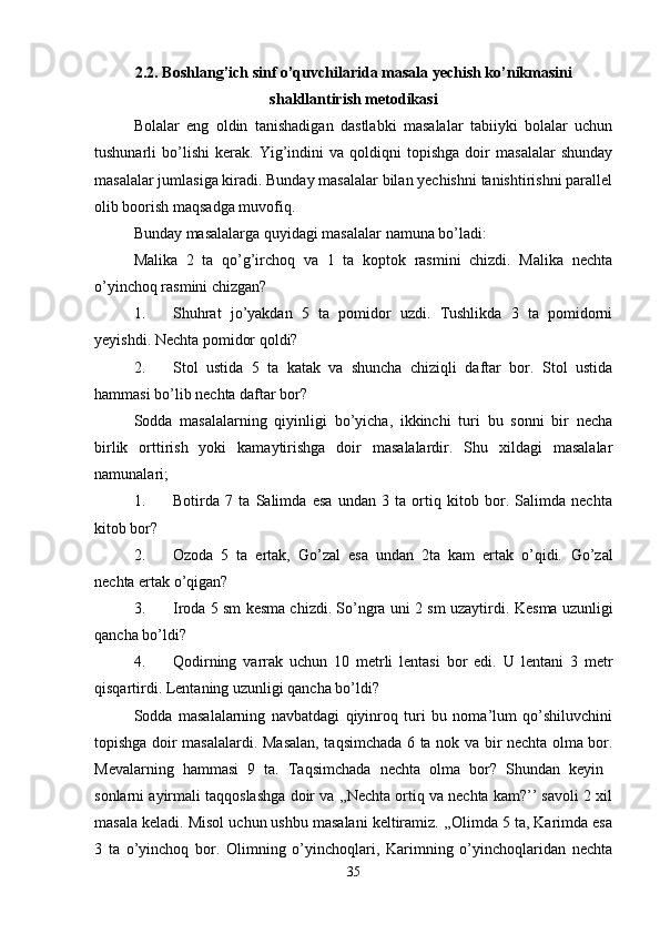 2.2. Boshlang’ich sinf o’quvchilarida masala yechish ko’nikmasini
shakllantirish metodikasi
Bolalar   eng   oldin   tanishadigan   dastlabki   masalalar   tabiiyki   bolalar   uchun
tushunarli   bo’lishi   kerak.   Yig’indini   va  qoldiqni   topishga   doir   masalalar   shunday
masalalar jumlasiga kiradi. Bunday masalalar bilan yechishni tanishtirishni parallel
olib boorish maqsadga muvofiq. 
Bunday masalalarga quyidagi masalalar namuna bo’ladi: 
Malika   2   ta   qo’g’irchoq   va   1   ta   koptok   rasmini   chizdi.   Malika   nechta
o’yinchoq rasmini chizgan? 
1. Shuhrat   jo’yakdan   5   ta   pomidor   uzdi.   Tushlikda   3   ta   pomidorni
yeyishdi. Nechta pomidor qoldi? 
2. Stol   ustida   5   ta   katak   va   shuncha   chiziqli   daftar   bor.   Stol   ustida
hammasi bo’lib nechta daftar bor? 
Sodda   masalalarning   qiyinligi   bo’yicha,   ikkinchi   turi   bu   sonni   bir   necha
birlik   orttirish   yoki   kamaytirishga   doir   masalalardir.   Shu   xildagi   masalalar
namunalari; 
1. Botirda   7   ta   Salimda   esa   undan   3   ta   ortiq   kitob   bor.   Salimda   nechta
kitob bor? 
2. Ozoda   5   ta   ertak,   Go’zal   esa   undan   2ta   kam   ertak   o’qidi.   Go’zal
nechta ertak o’qigan? 
3. Iroda 5 sm kesma chizdi. So’ngra uni 2 sm uzaytirdi.   Kesma uzunligi
qancha bo’ldi? 
4. Qodirning   varrak   uchun   10   metrli   lentasi   bor   edi.   U   lentani   3   metr
qisqartirdi. Lentaning uzunligi qancha bo’ldi? 
Sodda   masalalarning   navbatdagi   qiyinroq   turi   bu   noma’lum   qo’shiluvchini
topishga doir masalalardi.   Masalan, taqsimchada 6 ta nok va bir nechta olma bor.
Mevalarning   hammasi   9   ta.   Taqsimchada   nechta   olma   bor?   Shundan   keyin  
sonlarni ayirmali taqqoslashga doir va ,,Nechta ortiq va nechta kam?’’ savoli 2 xil
masala keladi. Misol uchun ushbu masalani keltiramiz. ,,Olimda 5 ta, Karimda esa
3   ta   o’yinchoq   bor.   Olimning   o’yinchoqlari,   Karimning   o’yinchoqlaridan   nechta
35 