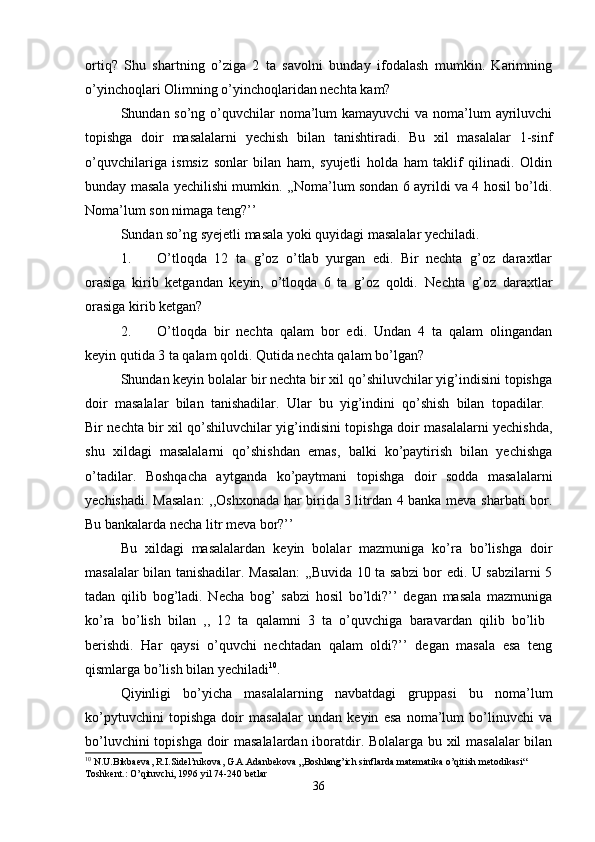 ortiq?   Shu   shartning   o’ziga   2   ta   savolni   bunday   ifodalash   mumkin.   Karimning
o’yinchoqlari Olimning o’yinchoqlaridan nechta kam? 
Shundan so’ng o’quvchilar  noma’lum  kamayuvchi  va noma’lum ayriluvchi
topishga   doir   masalalarni   yechish   bilan   tanishtiradi.   Bu   xil   masalalar   1-sinf
o’quvchilariga   ismsiz   sonlar   bilan   ham,   syujetli   holda   ham   taklif   qilinadi.   Oldin
bunday masala yechilishi mumkin. ,,Noma’lum sondan 6 ayrildi va 4 hosil bo’ldi.
Noma’lum son nimaga teng?’’ 
Sundan so’ng syejetli masala yoki quyidagi masalalar yechiladi. 
1. O’tloqda   12   ta   g’oz   o’tlab   yurgan   edi.   Bir   nechta   g’oz   daraxtlar
orasiga   kirib   ketgandan   keyin,   o’tloqda   6   ta   g’oz   qoldi.   Nechta   g’oz   daraxtlar
orasiga kirib ketgan? 
2. O’tloqda   bir   nechta   qalam   bor   edi.   Undan   4   ta   qalam   olingandan
keyin qutida 3 ta qalam qoldi.  Qutida nechta qalam bo’lgan? 
Shundan keyin bolalar bir nechta bir xil qo’shiluvchilar yig’indisini topishga
doir   masalalar   bilan   tanishadilar.   Ular   bu   yig’indini   qo’shish   bilan   topadilar.  
Bir nechta bir xil qo’shiluvchilar yig’indisini topishga doir masalalarni yechishda,
shu   xildagi   masalalarni   qo’shishdan   emas,   balki   ko’paytirish   bilan   yechishga
o’tadilar.   Boshqacha   aytganda   ko’paytmani   topishga   doir   sodda   masalalarni
yechishadi. Masalan:  ,,Oshxonada har birida 3 litrdan 4 banka meva sharbati  bor.
Bu bankalarda necha litr meva bor?’’ 
Bu   xildagi   masalalardan   keyin   bolalar   mazmuniga   ko’ra   bo’lishga   doir
masalalar bilan tanishadilar. Masalan: ,,Buvida 10 ta sabzi bor edi. U sabzilarni 5
tadan   qilib   bog’ladi.   Necha   bog’   sabzi   hosil   bo’ldi?’’   degan   masala   mazmuniga
ko’ra   bo’lish   bilan   ,,   12   ta   qalamni   3   ta   o’quvchiga   baravardan   qilib   bo’lib  
berishdi.   Har   qaysi   o’quvchi   nechtadan   qalam   oldi?’’   degan   masala   esa   teng
qismlarga bo’lish bilan yechiladi 10
. 
Qiyinligi   bo’yicha   masalalarning   navbatdagi   gruppasi   bu   noma’lum
ko’pytuvchini   topishga   doir   masalalar   undan   keyin   esa   noma’lum   bo’linuvchi   va
bo’luvchini topishga doir masalalardan iboratdir. Bolalarga bu xil masalalar  bilan
10
 N.U.Bikbaeva, R.I.Sidel’nikova, G.A.Adanbekova „Boshlang’ich sinflarda matematika o’qitish metodikasi“ 
Toshkent.: O’qituvchi, 1996 yil 74-240 betlar
36 