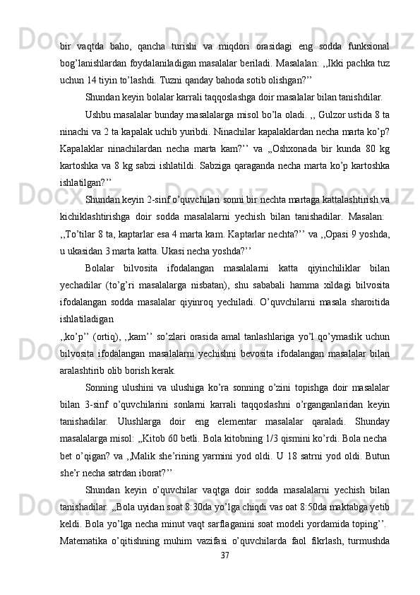 bir   vaqtda   baho,   qancha   turishi   va   miqdori   orasidagi   eng   sodda   funksional
bog’lanishlardan foydalaniladigan masalalar beriladi. Masalalan: ,,Ikki pachka tuz
uchun 14 tiyin to’lashdi. Tuzni qanday bahoda sotib olishgan?’’ 
Shundan keyin bolalar karrali taqqoslashga doir masalalar bilan tanishdilar. 
Ushbu masalalar bunday masalalarga misol bo’la oladi. ,, Gulzor ustida 8 ta
ninachi va 2 ta kapalak uchib yuribdi. Ninachilar kapalaklardan necha marta ko’p?
Kapalaklar   ninachilardan   necha   marta   kam?’’   va   ,,Oshxonada   bir   kunda   80   kg
kartoshka va 8 kg sabzi  ishlatildi. Sabziga qaraganda necha marta ko’p kartoshka
ishlatilgan?’’ 
Shundan keyin 2-sinf o’quvchilari sonni bir nechta martaga kattalashtirish va
kichiklashtirishga   doir   sodda   masalalarni   yechish   bilan   tanishadilar.   Masalan:  
,,To’tilar 8 ta, kaptarlar esa 4 marta kam. Kaptarlar nechta?’’ va ,,Opasi 9 yoshda,
u ukasidan 3 marta katta. Ukasi necha yoshda?’’ 
Bolalar   bilvosita   ifodalangan   masalalarni   katta   qiyinchiliklar   bilan
yechadilar   (to’g’ri   masalalarga   nisbatan),   shu   sababali   hamma   xildagi   bilvosita
ifodalangan   sodda   masalalar   qiyinroq   yechiladi.   O’quvchilarni   masala   sharoitida
ishlatiladigan  
,,ko’p’’   (ortiq),  ,,kam’’  so’zlari  orasida   amal   tanlashlariga  yo’l   qo’ymaslik   uchun
bilvosita   ifodalangan   masalalarni   yechishni   bevosita   ifodalangan   masalalar   bilan
aralashtirib olib borish kerak. 
Sonning   ulushini   va   ulushiga   ko’ra   sonning   o’zini   topishga   doir   masalalar
bilan   3-sinf   o’quvchilarini   sonlarni   karrali   taqqoslashni   o’rganganlaridan   keyin
tanishadilar.   Ulushlarga   doir   eng   elementar   masalalar   qaraladi.   Shunday
masalalarga misol: ,,Kitob 60 betli. Bola kitobning 1/3 qismini ko’rdi. Bola necha 
bet   o’qigan?   va  ,,Malik   she’rining   yarmini   yod  oldi.  U   18  satrni   yod   oldi.   Butun
she’r necha satrdan iborat?’’ 
Shundan   keyin   o’quvchilar   vaqtga   doir   sodda   masalalarni   yechish   bilan
tanishadilar. ,,Bola uyidan soat 8:30da yo’lga chiqdi vas oat 8:50da maktabga yetib
keldi. Bola yo’lga necha minut vaqt sarflaganini soat modeli yordamida toping’’.  
Matematika   o’qitishning   muhim   vazifasi   o’quvchilarda   faol   fikrlash,   turmushda
37 