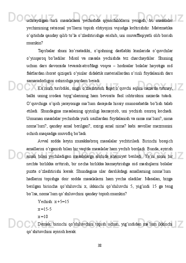 uchraydigan   turli   masalalarni   yechishda   qiyinchiliklarni   yengish,   bu   masalalar
yechimining   ratsional   yo’llarni   topish   ehtiyojini   vujudga   keltirishdir.   Matematika
o’qitishda qanday qilib to’la o’zlashtirishga erishib, uni muvaffaqiyatli olib borish
mumkin? 
Tajribalar   shuni   ko’rsatadiki,   o’qishning   dastlabki   kunlarida   o’quvchilar
o’yinqaroq   bo’ladilar.   Misol   va   masala   yechishda   tez   charchaydilar.   Shuning
uchun   dars   davomida   tevarak-atrofdagi   voqea   –   hodisalar   bolalar   hayotiga   oid
faktlardan iborat qiziqarli o’yinlar didaktik materiallardan o’rinli foydalanish dars
samaradorligini oshirishga yordam beradi. 
Ko’rinib turibdiki, ongli o’zlashtirish faqat o’quvchi  aqlini nazarda tutmay,
balki   uning   irodasi   tuyg’ularining   ham   bevosita   faol   ishtirokini   nazarda   tutadi.
O’quvchiga   o’qish   jarayoniga   ma’lum   darajada   hissiy   munosabatda   bo’lish   talab
etiladi.   Shundagina   masalaning   qiyinligi   kamayiob,   uni   yechish   osnroq   kechadi.
Umuman masalalar yechishda yurli usullardan foydalanish va nima ma’lum?, nima
noma’lum?,   qanday   amal   berilgan?,   oxirgi   amal   nima?   kabi   savollar   mazmunini
ochish maqsadga muvofiq bo’ladi. 
Avval   sodda   keyin   murakkabroq   masalalar   yechtiriladi.   Birinchi   bosqich
amallarini o’rganish bilan bir vaqtda masalalar ham yechib boriladi. Bunda, ayirish
amali   bilan   yechiladigan   masalalarga   alohida   ahamiyat   beriladi.   Ya’ni   sonni   bir
nechta   birlikka   orttirish,   bir   necha   birlikka   kamaytirishga   oid   mashqlarni   bolalar
puxta   o’zlashtirishi   kerak.   Shundagina   ular   darslikdagi   amallarning   noma’lum  
hadlarini   topishga   doir   sodda   masalalarni   ham   yecha   oladilar.   Masalan,   bizga
berilgan   birincha   qo’shiluvchi   x,   ikkinchi   qo’shiluvchi   5,   yig’indi   15   ga   teng
bo’lsa, noma’lum qo’shiluvchini qanday topish mumkin? 
Yechish: x +5=15 
x =15-5
x =10
Demak,   birinchi   qo’shiluvchini   topish   uchun,   yig’indidan   ma’lum   ikkinchi
qo’shituvchini ayirish kerak.
38 
