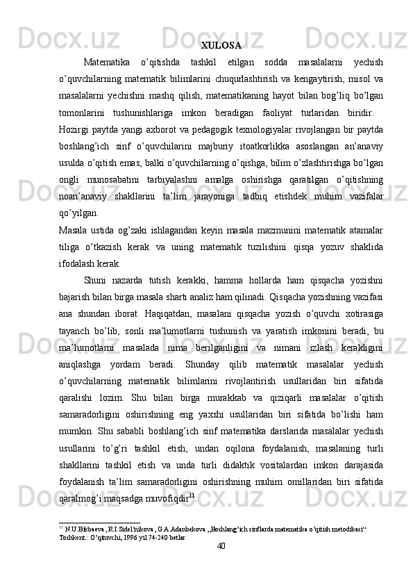 XULOSA
Matematika   o’qitishda   tashkil   etilgan   sodda   masalalarni   yechish
o’quvchilarning   matematik   bilimlarini   chuqurlashtirish   va   kengaytirish,   misol   va
masalalarni   yechishni   mashq   qilish,   matematikaning   hayot   bilan   bog’liq   bo’lgan
tomonlarini   tushunishlariga   imkon   beradigan   faoliyat   turlaridan   biridir.  
Hozirgi   paytda  yangi  axborot  va  pedagogik  texnologiyalar  rivojlangan  bir  paytda
boshlang’ich   sinf   o’quvchilarini   majburiy   itoatkorlikka   asoslangan   an’anaviy
usulda o’qitish emas, balki o’quvchilarning o’qishga, bilim o’zlashtirishga bo’lgan
ongli   munosabatini   tarbiyalashni   amalga   oshirishga   qaratilgan   o’qitishning
noan’anaviy   shakllarini   ta’lim   jarayoniga   tadbiq   etishdek   muhim   vazifalar
qo’yilgan.  
Masala   ustida   og’zaki   ishlagandan   keyin   masala   mazmunini   matematik   atamalar
tiliga   o’tkazish   kerak   va   uning   matematik   tuzilishini   qisqa   yozuv   shaklida
ifodalash kerak. 
Shuni   nazarda   tutish   kerakki,   hamma   hollarda   ham   qisqacha   yozishni
bajarish bilan birga masala sharti analiz ham qilinadi. Qisqacha yozishning vazifasi
ana   shundan   iborat.   Haqiqatdan,   masalani   qisqacha   yozish   o’quvchi   xotirasiga
tayanch   bo’lib,   sonli   ma’lumotlarni   tushunish   va   yaratish   imkonini   beradi,   bu
ma’lumotlarni   masalada   nima   berilganligini   va   nimani   izlash   kerakligini
aniqlashga   yordam   beradi.   Shunday   qilib   matematik   masalalar   yechish
o’quvchilarning   matematik   bilimlarini   rivojlantirish   usullaridan   biri   sifatida
qaralishi   lozim.   Shu   bilan   birga   murakkab   va   qiziqarli   masalalar   o’qitish
samaradorligini   oshirishning   eng   yaxshi   usullaridan   biri   sifatida   bo’lishi   ham
mumkin.   Shu   sababli   boshlang’ich   sinf   matematika   darslarida   masalalar   yechish
usullarini   to’g’ri   tashkil   etish,   undan   oqilona   foydalanish,   masalaning   turli
shakllarini   tashkil   etish   va   unda   turli   didaktik   vositalardan   imkon   darajasida
foydalanish   ta’lim   samaradorligini   oshirishning   muhim   omillaridan   biri   sifatida
qaralmog’i maqsadga muvofiqdir 11
. 
11
 N.U.Bikbaeva, R.I.Sidel’nikova, G.A.Adanbekova „Boshlang’ich sinflarda matematika o’qitish metodikasi“ 
Toshkent.: O’qituvchi, 1996 yil 74-240 betlar
40 