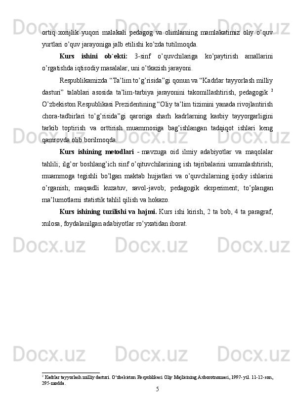 ortiq   xorijlik   yuqori   malakali   pedagog   va   olimlarning   mamlakatimiz   oliy   o’quv
yurtlari o’quv jarayoniga jalb etilishi ko’zda tutilmoqda.
Kurs   ishini   ob ` ekti :   3-sinf   o ’ quvchilariga   ko ’ paytirish   amallarini
o ’ rgatishda   iqtisodiy  masalalar,  uni   o ’ tkazish   jarayoni .
Respublikamizda “Ta’lim to’g’risida”gi qonun va “Kadrlar tayyorlash milliy
dasturi”   talablari   asosida   ta’lim-tarbiya   jarayonini   takomillashtirish,   pedagogik   2
O’zbekiston Respublikasi Prezidentining “Oliy ta’lim tizimini yanada rivojlantirish
chora-tadbirlari   to’g’risida”gi   qaroriga   sharh   kadrlarning   kasbiy   tayyorgarligini
tarkib   toptirish   va   orttirish   muammosiga   bag’ishlangan   tadqiqot   ishlari   keng
qamrovda olib borilmoqda. 
Kurs   ishining   metodlari   -   mavzuga   oid   ilmiy   adabiyotlar   va   maqolalar
tahlili ;   ilg ’ or   boshlang ’ ich   sinf   o ’ qituvchilarining   ish   tajribalarini   umumlashtirish ;
muammoga   tegishli   bo ’ lgan   maktab   hujjatlari   va   o ’ quvchilarning   ijodiy   ishlarini
o ’ rganish ;   maqsadli   kuzatuv ,   savol - javob ;   pedagogik   eksperiment ;   to ’ plangan
ma ’ lumotlarni   statistik   tahlil   qilish   va   hokazo .
Kurs  ishining  tuzilishi  va  hajmi .   Kurs  ishi  kirish,  2 ta  bob, 4  ta paragraf,
xulosa, foydalanilgan adabiyotlar ro’yxatidan iborat.
2
 Kadrlar tayyorlash milliy dasturi. O‘zbekiston Respublikasi Oliy Majlisining Axborotnomasi, 1997- yil. 11-12-son,
295-modda.
5 