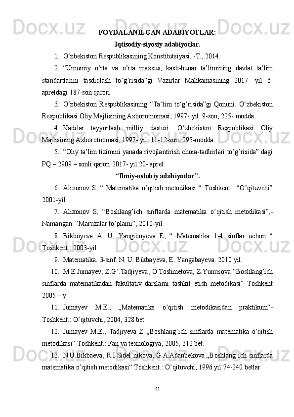 FOYDALANILGAN ADABIYOTLAR:
Iqtisodiy-siyosiy adabiyotlar.
1. O‘zbekiston Respublikasining Konstitutsiyasi. -T., 2014. 
2. “Umumiy   o’rta   va   o’rta   maxsus,   kasb-hunar   ta’limining   davlat   ta’lim
standartlarini   tasdiqlash   to’g’risida”gi   Vazirlar   Mahkamasining   2017-   yil   6-
apreldagi 187-son qarori. 
3. O‘zbekiston   Respublikasining   “Ta’lim   to‘g’risida”gi   Qonuni.   O‘zbekiston
Respublikasi Oliy Majlisining Axborotnomasi, 1997- yil. 9-son, 225- modda. 
4. Kadrlar   tayyorlash   milliy   dasturi.   O‘zbekiston   Respublikasi   Oliy
Majlisining Axborotnomasi, 1997- yil. 11-12-son, 295-modda. 
5. “Oliy ta’lim tizimini yanada rivojlantirish chora-tadbirlari to’g’risida” dagi
PQ – 2909 – sonli qarori 2017- yil 20- aprel 
“Ilmiy-uslubiy adabiyotlar”.
6. Alixonov   S,   “   Matematika   o’qitish   metodikasi   “   Toshkent.:   “O’qituvchi”
2001-yil 
7. Аlixonov   S,   “Boshlang’ich   sinflarda   matеmatika   o’qitish   mеtodikasi”,-
Namangan: “Мaruzalar to’plami”, 2010-yil 
8. Bikboyeva   A.   U,   Yangiboyeva   E,   “   Matematika   1-4   sinflar   uchun   “
Toshkent.: 2003-yil 
9. Matematika. 3-sinf. N. U. Bikbayeva, E. Yangabayeva.  2010 yil. 
10. M.E.Jumayev, Z.G’.Tadjiyeva, O.Toshmetova, Z.Yunusova “Boshlang’ich
sinflarda   matematikadan   fakultativ   darslarni   tashkil   etish   metodikasi”   Toshkent
2005 – y. 
11. Jumayev   M.E.,   „Matematika   o’qitish   metodikasidan   praktikum“-
Toshkent.: O’qituvchi, 2004, 328 bet. 
12. Jumayev   M.E.,   Tadjiyeva   Z   „Boshlang’ich   sinflarda   matematika   o’qitish
metodikasi“ Toshkent.: Fan va texnologiya, 2005, 312 bet. 
13. N.U.Bikbaeva, R.I.Sidel’nikova, G.A.Adanbekova „Boshlang’ich sinflarda
matematika o’qitish metodikasi“ Toshkent.: O’qituvchi, 1996 yil 74-240 betlar 
41 