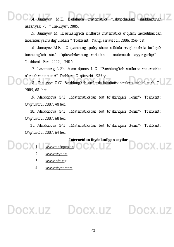 14. Jumayev   M.E.   Bolalarda   matematika   tushunchalarni   shakllantirish
nazariyasi.-T.: ”Ilm-Ziyo”, 2005, 
15. Jumayev   M.   „Boshlang’ich   sinflarda   matematika   o’qitish   metodikasidan
labaratoriya mashg’ulotlari “ Toshkent.: Yangi asr avlodi, 2006, 256- bet. 
16. Jumayev   M.E.   ”O’quchining   ijodiy   shaxs   sifatida   rivojlanishida   bo’lajak
boshlang’ich   sinf   o’qituvchilarining   metodik   –   matematik   tayyorgarligi”   –
Toshkent.: Fan, 2009, - 240 b. 
17. Levenberg   L.Sh.   Axmadjonov   L.G.   ”Boshlang’ich   sinflarda   matematika
o’qitish metodikasi” Toshkent O’qituvchi 1985 yil. 
18. Tadjiyeva Z.G’. Boshlang’ich sinflarda fakultativ darslarni tashkil etish.-T.:
2005, 68- bet. 
19. Mardonova   G’.I.   „Matematikadan   test   to’shiriqlari   1-sinf”-   Toshkent.:
O’qituvchi, 2007, 48 bet. 
20. Mardonova   G’.I.   „Matematikadan   test   to’shiriqlari   2-sinf”-   Toshkent.:
O’qituvchi, 2007, 60 bet. 
21. Mardonova   G’.I.   „Matematikadan   test   to’shiriqlari   3-sinf”-   Toshkent.:
O’qituvchi, 2007, 64 bet. 
Internetdan foydalanilgan saytlar
1. www.pedagog.uz     
2. www.ziyo.uz     
3. www.edu.u    z 
4. www.ziyonet.uz     
42 