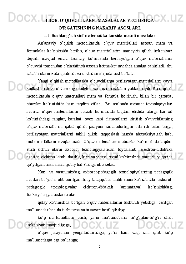 I BOB. O’QUVCHILARNI MASALALAR YECHISHGA 
O’RGATISHNING NAZARIY ASOSLARI.
1.1. Boshlang’ich sinf matematika kursida matnli masalalar
An’anaviy   o’qitish   metodikasida   o’quv   materiallari   asosan   matn   va
formulalar   ko’rinishida   berilib,   o’quv   materiallarini   namoyish   qilish   imkoniyati
deyarli   mavjud   emas.   Bunday   ko’rinishda   berilayotgan   o’quv   materiallarini
o’quvchi tomonidan o’zlashtirish asosan ketma-ket ravishda amalga oshiriladi, shu
sababli ularni esda qoldirish va o’zlashtirish juda sust bo’ladi. 
Yangi   o’qitish   metodikasida   o’quvchilarga   berilayotgan   materiallarni   qayta
kodlashtirish va o’zlarining modelini yaratish masalalari yuklanmaydi. Bu o’qitish
metodikasida   o’quv   materiallari   matn   va   formula   ko’rinishi   bilan   bir   qatorda,
obrazlar   ko’rinishida   ham   taqdim   etiladi.   Bu   ma’noda   axborot   texnologiyalari
asosida   o’quv   materiallarini   obrazli   ko’rinishda   taqdim   etishda   ularga   har   xil
ko’rinishdagi   ranglar,   harakat,   ovoz   kabi   elementlarni   kiritish   o’quvchilarning
o’quv   materiallarini   qabul   qilish   jarayoni   samaradorligini   oshirish   bilan   birga,
berilayotgan   materiallarni   tahlil   qilish,   taqqoslash   hamda   abstraksiyalash   kabi
muhim   sifatlarni   rivojlantiradi.   O’quv   materiallarini   obrazlar   ko’rinishida   taqdim
etish   uchun   ularni   axborot   texnologiyalaridan   foydalanib,   elektron-didaktika
asosida elektron kitob, darslik, kurs va virtual stend ko’rinishida yaratish yuqorida
qo’yilgan masalalarni ijobiy hal etishga olib keladi. 
Xorij   va   vatanimizdagi   axborot-pedagogik   texnologiyalarning   pedagogik
asoslari bo’yicha olib borilgan ilmiy-tadqiqotlar tahlili shuni ko’rsatadiki, axborot-
pedagogik   texnologiyalar   elektron-didaktik   (animatsiya)   ko’rinishidagi
funksiyalarga asoslanib ular: 
- qulay   ko’rinishda   bo’lgan   o’quv   materiallarini   tushunib   yetishga,   berilgan
ma’lumotlar haqida tushuncha va tasavvur hosil qilishga; 
- ko’p   ma’lumotlarni   olish,   ya’ni   ma’lumotlarni   to’g’ridan-to’g’ri   olish
imkoniyati mavjudligiga; 
- o’quv   jarayonini   yengillashtirishga,   ya’ni   kam   vaqt   sarf   qilib   ko’p
ma’lumotlarga ega bo’lishga; 
6 
