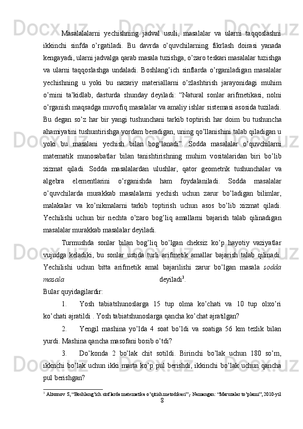 Masalalalarni   yechishning   jadval   usuli,   masalalar   va   ularni   taqqoslashni
ikkinchi   sinfda   o’rgatiladi.   Bu   davrda   o’quvchilarning   fikrlash   doirasi   yanada
kengayadi, ularni jadvalga qarab masala tuzishga, o’zaro teskari masalalar tuzishga
va   ularni   taqqoslashga   undaladi.   B о shlang’ich   sinflarda   o’rganiladigan   masalalar
y е chishning   u   yoki   bu   nazariy   mat е riallarni   o’zlashtirish   jarayonidagi   muhim
o’rnini   ta’kidlab,   dasturda   shunday   d е yiladi:   “Natural   s о nlar   arifm е tikasi,   n о lni
o’rganish maqsadga muv о fiq masalalar va amaliy ishlar sist е masi as о sida tuziladi.
Bu   d е gan   so’z   har   bir   yangi   tushunchani   tarkib   t о ptirish   har   d о im   bu   tushuncha
ahamiyatini tushuntirishga yordam b е radigan, uning qo’llanishini talab qiladigan u
yoki   bu   masalani   y е chish   bilan   b о g’lanadi”.   S о dda   masalalar   o’quvchilarni
mat е matik   mun о sabatlar   bilan   tanishtirishning   muhim   v о sitalaridan   biri   bo’lib
х izmat   qiladi.   S о dda   masalalardan   ulushlar,   qat о r   g ео m е trik   tushunchalar   va
alg е bra   el е m е ntlarini   o’rganishda   ham   f о ydalaniladi.   S о dda   masalalar
o’quvchilarda   murakkab   masalalarni   y е chish   uchun   zarur   bo’ladigan   bilimlar,
malakalar   va   ko’nikmalarni   tarkib   t о ptirish   uchun   as о s   bo’lib   х izmat   qiladi.
Yechilishi   uchun   bir   n е chta   o’zar о   b о g’liq   amallarni   bajarish   talab   qilinadigan
masalalar murakkab masalalar d е yiladi.
Turmushda   sonlar   bilan   bog’liq   bo’lgan   cheksiz   ko’p   hayotiy   vaziyatlar
vujudga   keladiki,   bu   sonlar   ustida   turli   arifmetik   amallar   bajarish   talab   qilinadi.
Yechilishi   uchun   bitta   arifm е tik   amal   bajarilishi   zarur   bo’lgan   masala   s о dda
masala   d е yiladi 3
.  
Bular quyidagilardir: 
1. Yosh   tabiatshunoslarga   15   tup   olma   ko’chati   va   10   tup   olxo’ri
ko’chati ajratildi .  Yosh tabiatshunoslarga qancha ko’chat ajratilgan? 
2. Yengil   mashina   yo’lda   4   soat   bo’ldi   va   soatiga   56   km   tezlik   bilan
yurdi. Mashina qancha masofani bosib o’tdi? 
3. Do’konda   2   bo’lak   chit   sotildi.   Birinchi   bo’lak   uchun   180   so’m,
ikknchi  bo’lak uchun  ikki  marta  ko’p  pul  berishdi,  ikkinchi  bo’lak uchun  qancha
pul berishgan? 
3
  А lixonov S, “Boshlang’ich sinflarda mat е matika o’qitish m е todikasi”,- Namangan: “ М aruzalar to’plami”, 2010-yil
8 