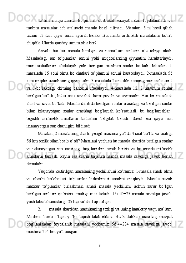 Ta’lim   maqsadlarida   ko’pincha   obstrakat   vaziyatlardan   foydalaniladi   va
muhim   masalalar   deb   ataluvchi   masala   hosil   qilinadi.   Masalan:   8   ni   hosil   qilish
uchun   12   dan   qaysi   sonni   ayirish   kerak?   Biz   marta   arifmetik   masalalarni   ko’rib
chiqdik. Ularda qanday umumiylik bor? 
Avvalo   har   bir   masala   berilgan   va   noma’lum   sonlarni   o’z   ichiga   oladi.
Masaladagi   son   to’plamlar   sonini   yoki   miqdorlarning   qiymatini   harakterlaydi,
munosasbatlarini   ifodalaydi   yoki   berilgan   mavhum   sonlar   bo’ladi.   Masalan   1-
masalada   15   soni   olma   ko’chatlari   to’plamini   sonini   haraterlaydi.   2-masalada   56
soni miqdor uzunlikning qiymatidir. 3-masalada 2soni ikki sonning munosabatini 2
va   1-bo’lakdagi   chitning   bahosini   ifodalaydi.   4-masalada   12,   8   mavhum   sonlar
berilgan   bo’lib   ,   bular   mos   ravishda   kamayuvchi   va   ayirmadir.   Har   bir   masalada
shart va savol bo’ladi. Masala shartida berilgan sonlar orasidagi va berilgan sonlar
bilan   izlanayotgan   sonlar   orasidagi   bog’lanish   ko’rsatiladi,   bu   bog’lanishlar  
tegishli   arifmetik   amallarni   tanlashni   belgilab   beradi.   Savol   esa   qaysi   son
izlanayotgan son ekanligini bildiradi. 
Masalan, 2-masalaning sharti: yengil mashina yo’lda 4 soat bo’ldi va soatiga
56 km tezlik bilan bosib o’tdi? Masalani yechish bu masala shartida berilgan sonlar
va   izlanayotgan   son   orasidagi   bog’lanishni   ochib   berish   va   bu   asosda   arifmetik
amallarni   tanlash,   keyin   esa   ularni   bajarish   hamda   masala   savoliga   javob   berish
demakdir. 
Yuqorida keltirilgan masalaning yechilishini ko’ramiz. 1-masala sharli olma
va   olxo’ri   ko’chatlari   to’plamlar   birlashmasi   amalini   aniqlaydi.   Masala   savoli
mazkur   to’plamlar   birlashmasi   amali   masala   yechilishi   uchun   zarur   bo’lgan
berilgan   sonlarni   qo’shish   amaliga  mos   keladi.   15+10=25  masala   savoliga   javob:
yosh tabiatshunoslarga 25 tup ko’chat ajratilgan. 
2. masala shartidan mashinaning tezligi va uning harakaty vaqti ma’lum.
Mashina   bosib   o’tgan   yo’lni   topish   talab   etiladi.   Bu   kattaliklar   orasidagi   mavjud
bog’lanishdan   foydalanib   masalani   yechamiz:   56∙4=224   masala   savoliga   javob:
mashina 224 km yo’l bosgan. 
9 