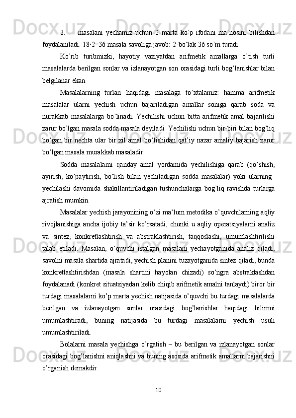 3. masalani   yechamiz   uchun   2   marta   ko’p   ifodani   ma’nosini   bilishdan
foydalaniladi. 18∙2=36 masala savoliga javob: 2-bo’lak 36 so’m turadi. 
Ko’rib   turibmizki,   hayotiy   vaziyatdan   arifmetik   amallarga   o’tish   turli
masalalarda berilgan sonlar va izlanayotgan son orasidagi turli bog’lanishlar bilan
belgilanar ekan. 
Masalalarning   turlari   haqidagi   masalaga   to’xtalamiz:   hamma   arifmetik
masalalar   ularni   yechish   uchun   bajariladigan   amallar   soniga   qarab   soda   va
nurakkab   masalalarga   bo’linadi.   Yechilishi   uchun   bitta   arifmetik   amal   bajarilishi
zarur bo’lgan masala sodda masala deyiladi. Yechilishi uchun bir-biri bilan bog’liq
bo’gan   bir  nechta  ular  bir   xil  amal   bo’lishidan   qat’iy  nazar  amaliy  bajarish   zarur
bo’lgan masala murakkab masaladir. 
Sodda   masalalarni   qanday   amal   yordamida   yechilishiga   qarab   (qo’shish,
ayirish,   ko’paytirish,   bo’lish   bilan   yechiladigan   sodda   masalalar)   yoki   ularning  
yechilashi   davomida   shakillantiriladigan   tushunchalarga   bog’liq   ravishda   turlarga
ajratish mumkin. 
Masalalar yechish jarayonining o’zi ma’lum metodika o’quvchilarning aqliy
rivojlanishiga   ancha   ijobiy   ta’sir   ko’rsatadi,   chunki   u   aqliy   operatsiyalarni   analiz
va   sintez,   konkretlashtirish   va   abstraklashtirish,   taqqoslashi,   umumlashtirilishi
talab   etiladi.   Masalan,   o’quvchi   istalgan   masalani   yechayotganida   analiz   qiladi,
savolni masala shartida ajratadi, yechish planini tuzayotganida sintez qiladi, bunda
konkretlashtirishdan   (masala   shartini   hayolan   chizadi)   so’ngra   abstraklashdan
foydalanadi (konkret situatsiyadan kelib chiqib arifmetik amalni tanlaydi) biror bir
turdagi masalalarni ko’p marta yechish natijasida o’quvchi bu turdagi masalalarda
berilgan   va   izlanayotgan   sonlar   orasidagi   bog’lanishlar   haqidagi   bilimni
umumlashtiradi,   buning   natijasida   bu   turdagi   masalalarni   yechish   usuli
umumlashtiriladi. 
Bolalarni   masala   yechishga   o’rgatish   –   bu   berilgan   va   izlanayotgan   sonlar
orasidagi bog’lanishni aniqlashni va buning asosida arifmetik amallarni bajarishni
o’rganish demakdir. 
10