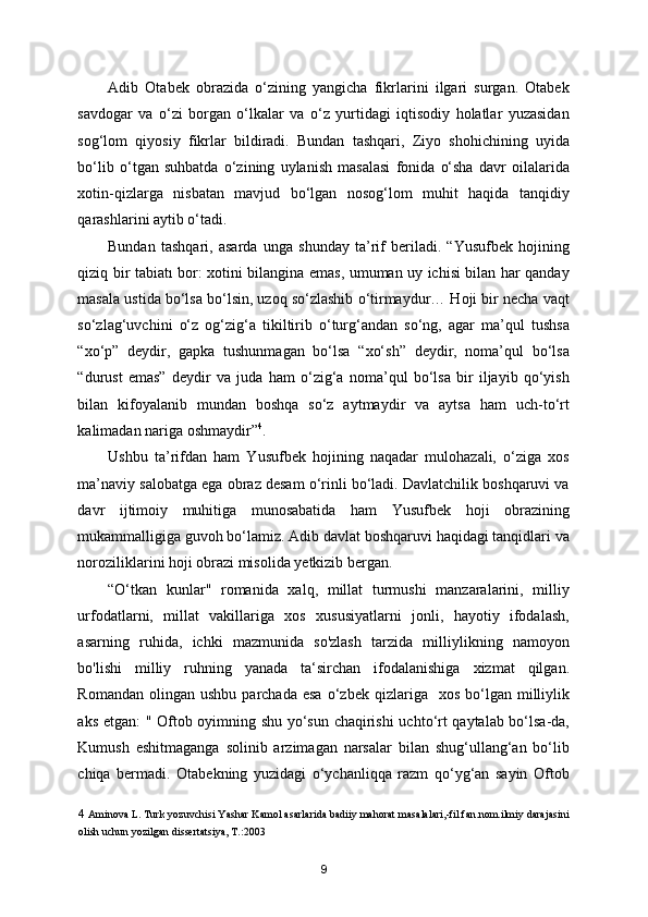 Adib   Otabek   obrazida   o‘zining   yangicha   fikrlarini   ilgari   surgan.   Otabek
savdogar   va   o‘zi   borgan   o‘lkalar   va   o‘z   yurtidagi   iqtisodiy   holatlar   yuzasidan
sog‘lom   qiyosiy   fikrlar   bildiradi.   Bundan   tashqari,   Ziyo   shohichining   uyida
bo‘lib   o‘tgan   suhbatda   o‘zining   uylanish   masalasi   fonida   o‘sha   davr   oilalarida
xotin-qizlarga   nisbatan   mavjud   bo‘lgan   nosog‘lom   muhit   haqida   tanqidiy
qarashlarini aytib o‘tadi. 
Bundan   tashqari,   asarda   unga   shunday   ta’rif   beriladi.   “Yusufbek   hojining
qiziq bir tabiatı bor: xotini bilangina emas, umuman uy ichisi bilan har qanday
masala ustida bo‘lsa bo‘lsin, uzoq so‘zlashib o‘tirmaydur… Hoji bir necha vaqt
so‘zlag‘uvchini   o‘z   og‘zig‘a   tikiltirib   o‘turg‘andan   so‘ng,   agar   ma’qul   tushsa
“xo‘p”   deydir,   gapka   tushunmagan   bo‘lsa   “xo‘sh”   deydir,   noma’qul   bo‘lsa
“durust   emas”   deydir   va   juda   ham   o‘zig‘a   noma’qul   bo‘lsa   bir   iljayib   qo‘yish
bilan   kifoyalanib   mundan   boshqa   so‘z   aytmaydir   va   aytsa   ham   uch-to‘rt
kalimadan nariga oshmaydir” 4
. 
Ushbu   ta’rifdan   ham   Yusufbek   hojining   naqadar   mulohazali,   o‘ziga   xos
ma’naviy salobatga ega obraz desam o‘rinli bo‘ladi. Davlatchilik boshqaruvi va
davr   ijtimoiy   muhitiga   munosabatida   ham   Yusufbek   hoji   obrazining
mukammalligiga guvoh bo‘lamiz. Adib davlat boshqaruvi haqidagi tanqidlari va
noroziliklarini hoji obrazi misolida yetkizib bergan. 
“O‘tkan   kunlar"   romanida   xalq,   millat   turmushi   manzaralarini,   milliy
urfodatlarni,   millat   vakillariga   xos   xususiyatlarni   jonli,   hayotiy   ifodalash,
asarning   ruhida,   ichki   mazmunida   so'zlash   tarzida   milliylikning   namoyon
bo'lishi   milliy   ruhning   yanada   ta‘sirchan   ifodalanishiga   xizmat   qilgan.
Romandan  olingan  ushbu   parchada  esa  o‘zbek  qizlariga    xos  bo‘lgan  milliylik
aks etgan:  " Oftob oyimning shu yo‘sun chaqirishi  uchto‘rt qaytalab bo‘lsa-da,
Kumush   eshitmaganga   solinib   arzimagan   narsalar   bilan   shug‘ullang‘an   bo‘lib
chiqa   bermadi.   Otabekning   yuzidagi   o‘ychanliqqa   razm   qo‘yg‘an   sayin   Oftob
4  Aminova L. Turk yozuvchisi Yashar Kamol asarlarida badiiy mahorat masalalari,-fil.fan.nom.ilmiy darajasini
olish uchun yozilgan dissertatsiya, T.:2003  
9 