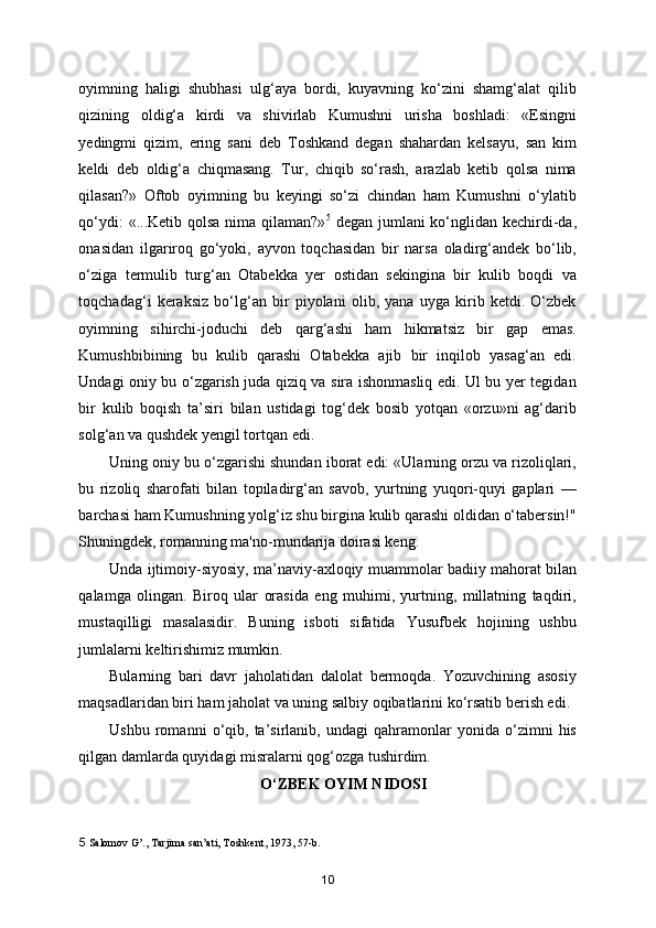 oyimning   haligi   shubhasi   ulg‘aya   bordi,   kuyavning   ko‘zini   shamg‘alat   qilib
qizining   oldig‘a   kirdi   va   shivirlab   Kumushni   urisha   boshladi:   «Esingni
yedingmi   qizim,   ering   sani   deb   Toshkand   degan   shahardan   kelsayu,   san   kim
keldi   deb   oldig‘a   chiqmasang.   Tur,   chiqib   so‘rash,   arazlab   ketib   qolsa   nima
qilasan?»   Oftob   oyimning   bu   keyingi   so‘zi   chindan   ham   Kumushni   o‘ylatib
qo‘ydi:  «...Ketib qolsa nima qilaman?» 5
  degan jumlani ko‘nglidan kechirdi-da,
onasidan   ilgariroq   go‘yoki,   ayvon   toqchasidan   bir   narsa   oladirg‘andek   bo‘lib,
o‘ziga   termulib   turg‘an   Otabekka   yer   ostidan   sekingina   bir   kulib   boqdi   va
toqchadag‘i   keraksiz   bo‘lg‘an   bir   piyolani   olib,   yana   uyga   kirib   ketdi.   O‘zbek
oyimning   sihirchi-joduchi   deb   qarg‘ashi   ham   hikmatsiz   bir   gap   emas.
Kumushbibining   bu   kulib   qarashi   Otabekka   ajib   bir   inqilob   yasag‘an   edi.
Undagi oniy bu o‘zgarish juda qiziq va sira ishonmasliq edi. Ul bu yer tegidan
bir   kulib   boqish   ta’siri   bilan   ustidagi   tog‘dek   bosib   yotqan   «orzu»ni   ag‘darib
solg‘an va qushdek yengil tortqan edi.  
Uning oniy bu o‘zgarishi shundan iborat edi: «Ularning orzu va rizoliqlari,
bu   rizoliq   sharofati   bilan   topiladirg‘an   savob,   yurtning   yuqori-quyi   gaplari   —
barchasi ham Kumushning yolg‘iz shu birgina kulib qarashi oldidan o‘tabersin!"
Shuningdek, romanning ma'no-mundarija doirasi keng.  
Unda ijtimoiy-siyosiy, ma’naviy-axloqiy muammolar badiiy mahorat bilan
qalamga   olingan.   Biroq   ular   orasida   eng   muhimi,   yurtning,   millatning   taqdiri,
mustaqilligi   masalasidir.   Buning   isboti   sifatida   Yusufbek   hojining   ushbu
jumlalarni keltirishimiz mumkin. 
Bularning   bari   davr   jaholatidan   dalolat   bermoqda.   Yozuvchining   asosiy
maqsadlaridan biri ham jaholat va uning salbiy oqibatlarini ko‘rsatib berish edi. 
Ushbu   romanni   o‘qib,   ta’sirlanib,   undagi   qahramonlar   yonida   o‘zimni   his
qilgan damlarda quyidagi misralarni qog‘ozga tushirdim. 
O‘ZBEK OYIM NIDOSI 
5  Salomov G’., Tarjima san’ati, Toshkent, 1973, 57-b. 
10 