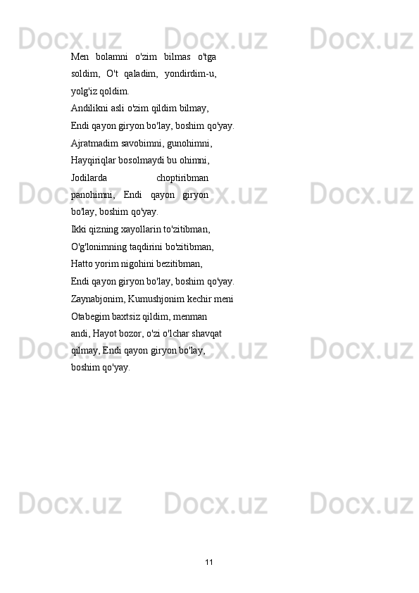 Men   bolamni   o'zim   bilmas   o'tga
soldim,   O't   qaladim,   yondirdim-u,
yolg'iz qoldim. 
Andilikni asli o'zim qildim bilmay, 
Endi qayon giryon bo'lay, boshim qo'yay. 
Ajratmadim savobimni, gunohimni, 
Hayqiriqlar bosolmaydi bu ohimni, 
Jodilarda   choptiribman
panohimni,   Endi   qayon   giryon
bo'lay, boshim qo'yay. 
Ikki qizning xayollarin to'zitibman, 
O'g'lonimning taqdirini bo'zitibman, 
Hatto yorim nigohini bezitibman, 
Endi qayon giryon bo'lay, boshim qo'yay. 
Zaynabjonim, Kumushjonim kechir meni 
Otabegim baxtsiz qildim, menman 
andi, Hayot bozor, o'zi o'lchar shavqat 
qilmay, Endi qayon giryon bo'lay, 
boshim qo'yay. 
 
   
11 