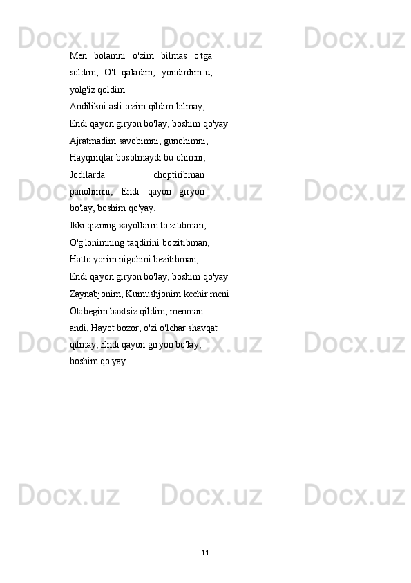 Men   bolamni   o'zim   bilmas   o'tga
soldim,   O't   qaladim,   yondirdim-u,
yolg'iz qoldim. 
Andilikni asli o'zim qildim bilmay, 
Endi qayon giryon bo'lay, boshim qo'yay. 
Ajratmadim savobimni, gunohimni, 
Hayqiriqlar bosolmaydi bu ohimni, 
Jodilarda   choptiribman
panohimni,   Endi   qayon   giryon
bo'lay, boshim qo'yay. 
Ikki qizning xayollarin to'zitibman, 
O'g'lonimning taqdirini bo'zitibman, 
Hatto yorim nigohini bezitibman, 
Endi qayon giryon bo'lay, boshim qo'yay. 
Zaynabjonim, Kumushjonim kechir meni 
Otabegim baxtsiz qildim, menman 
andi, Hayot bozor, o'zi o'lchar shavqat 
qilmay, Endi qayon giryon bo'lay, 
boshim qo'yay. 
 
   
11