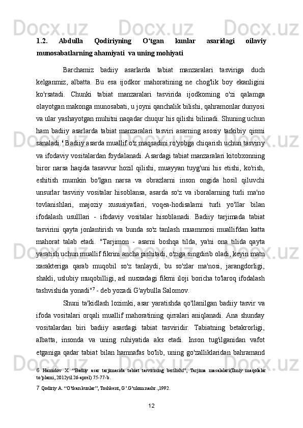 1.2.   Abdulla   Qodiriyning   O tgan   kunlar   asaridagi   oilaviyʻ
munosabatlarning ahamiyati  va uning mohiyati
Barchamiz   badiiy   asarlarda   tabiat   manzaralari   tasviriga   duch
kelganmiz,   albatta.   Bu   esa   ijodkor   mahoratining   ne   chog'lik   boy   ekanligini
ko'rsatadi.   Chunki   tabiat   manzaralari   tasvirida   ijodkorning   o'zi   qalamga
olayotgan makonga munosabati, u joyni qanchalik bilishi, qahramonlar dunyosi
va ular yashayotgan muhitni naqadar chuqur his qilishi bilinadi. Shuning uchun
ham   badiiy   asarlarda   tabiat   manzaralari   tasviri   asarning   asosiy   tarkibiy   qismi
sanaladi. 6
 Badiiy asarda muallif o'z maqsadini ro'yobga chiqarish uchun tasviriy
va ifodaviy vositalardan foydalanadi. Asardagi tabiat manzaralari kitobxonning
biror   narsa   haqida   tasavvur   hozil   qilishi,   muayyan   tuyg'uni   his   etishi,   ko'rish,
eshitish   mumkin   bo'lgan   narsa   va   obrazlarni   inson   ongida   hosil   qiluvchi
unsurlar   tasviriy   vositalar   hisoblansa,   asarda   so'z   va   iboralarning   turli   ma'no
tovlanishlari,   majoziy   xususiyatlari,   voqea-hodisalarni   turli   yo'llar   bilan
ifodalash   usulllari   -   ifodaviy   vositalar   hisoblanadi.   Badiiy   tarjimada   tabiat
tasvirini   qayta   jonlantirish   va   bunda   so'z   tanlash   muammosi   muallifdan   katta
mahorat   talab   etadi.   "Tarjimon   -   asarni   boshqa   tilda,   ya'ni   ona   tilida   qayta
yaratish uchun muallif fikrini ancha pishitadi, o'ziga singdirib oladi, keyin matn
xarakteriga   qarab   muqobil   so'z   tanlaydi,   bu   so'zlar   ma'nosi,   jarangdorligi,
shakli, uslubiy muqobilligi, asl nusxadagi fikrni iloji boricha to'laroq ifodalash
tashvishida yonadi" 7
 - deb yozadi G'aybulla Salomov.  
Shuni  ta'kidlash  lozimki,  asar   yaratishda   qo'llanilgan badiiy  tasvir  va
ifoda   vositalari   orqali   muallif   mahoratining   qirralari   aniqlanadi.   Ana   shunday
vositalardan   biri   badiiy   asardagi   tabiat   tasviridir.   Tabiatning   betakrorligi,
albatta,   insonda   va   uning   ruhiyatida   aks   etadi.   Inson   tug'ilganidan   vafot
etganiga   qadar   tabiat   bilan   hamnafas   bo'lib,   uning   go'zalliklaridan   bahramand
6   Hamidov   X.   “Badiiy   asar   tarjimasida   tabiat   tasvirining   berilishi”,   Tarjima   masalalari(Ilmiy   maqolalar
to’plami, 2012yil 26-aprel) 75-77-b. 
7  Qodiriy A. “O’tkan kunlar”, Toshkent, G’.G’ulom nashr.,1992.  
12