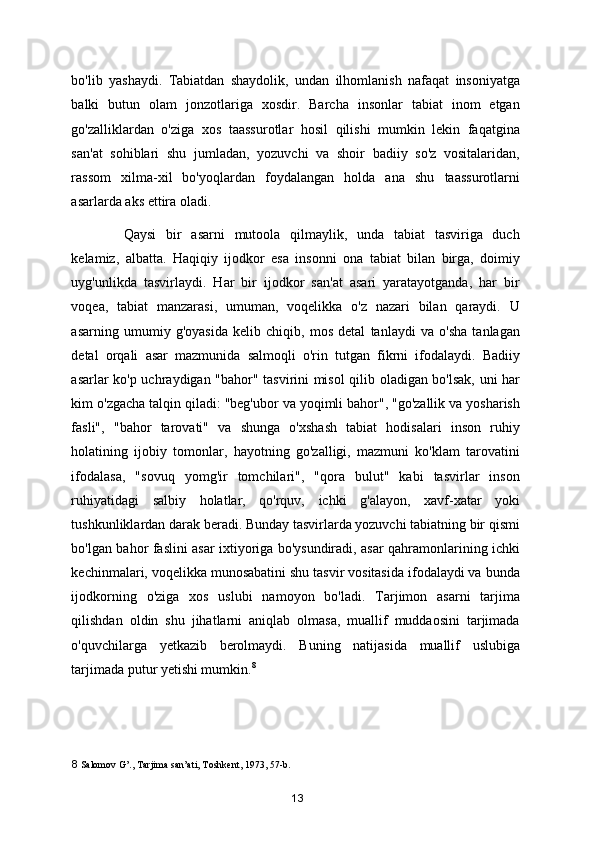 bo'lib   yashaydi.   Tabiatdan   shaydolik,   undan   ilhomlanish   nafaqat   insoniyatga
balki   butun   olam   jonzotlariga   xosdir.   Barcha   insonlar   tabiat   inom   etgan
go'zalliklardan   o'ziga   xos   taassurotlar   hosil   qilishi   mumkin   lekin   faqatgina
san'at   sohiblari   shu   jumladan,   yozuvchi   va   shoir   badiiy   so'z   vositalaridan,
rassom   xilma-xil   bo'yoqlardan   foydalangan   holda   ana   shu   taassurotlarni
asarlarda aks ettira oladi.  
Qaysi   bir   asarni   mutoola   qilmaylik,   unda   tabiat   tasviriga   duch
kelamiz,   albatta.   Haqiqiy   ijodkor   esa   insonni   ona   tabiat   bilan   birga,   doimiy
uyg'unlikda   tasvirlaydi.   Har   bir   ijodkor   san'at   asari   yaratayotganda,   har   bir
voqea,   tabiat   manzarasi,   umuman,   voqelikka   o'z   nazari   bilan   qaraydi.   U
asarning   umumiy   g'oyasida   kelib   chiqib,   mos   detal   tanlaydi   va   o'sha   tanlagan
detal   orqali   asar   mazmunida   salmoqli   o'rin   tutgan   fikrni   ifodalaydi.   Badiiy
asarlar ko'p uchraydigan "bahor" tasvirini misol qilib oladigan bo'lsak, uni har
kim o'zgacha talqin qiladi: "beg'ubor va yoqimli bahor", "go'zallik va yosharish
fasli",   "bahor   tarovati"   va   shunga   o'xshash   tabiat   hodisalari   inson   ruhiy
holatining   ijobiy   tomonlar,   hayotning   go'zalligi,   mazmuni   ko'klam   tarovatini
ifodalasa,   "sovuq   yomg'ir   tomchilari",   "qora   bulut"   kabi   tasvirlar   inson
ruhiyatidagi   salbiy   holatlar,   qo'rquv,   ichki   g'alayon,   xavf-xatar   yoki
tushkunliklardan darak beradi. Bunday tasvirlarda yozuvchi tabiatning bir qismi
bo'lgan bahor faslini asar ixtiyoriga bo'ysundiradi, asar qahramonlarining ichki
kechinmalari, voqelikka munosabatini shu tasvir vositasida ifodalaydi va bunda
ijodkorning   o'ziga   xos   uslubi   namoyon   bo'ladi.   Tarjimon   asarni   tarjima
qilishdan   oldin   shu   jihatlarni   aniqlab   olmasa,   muallif   muddaosini   tarjimada
o'quvchilarga   yetkazib   berolmaydi.   Buning   natijasida   muallif   uslubiga
tarjimada putur yetishi mumkin. 8
 
8  Salomov G’., Tarjima san’ati, Toshkent, 1973, 57-b. 
13