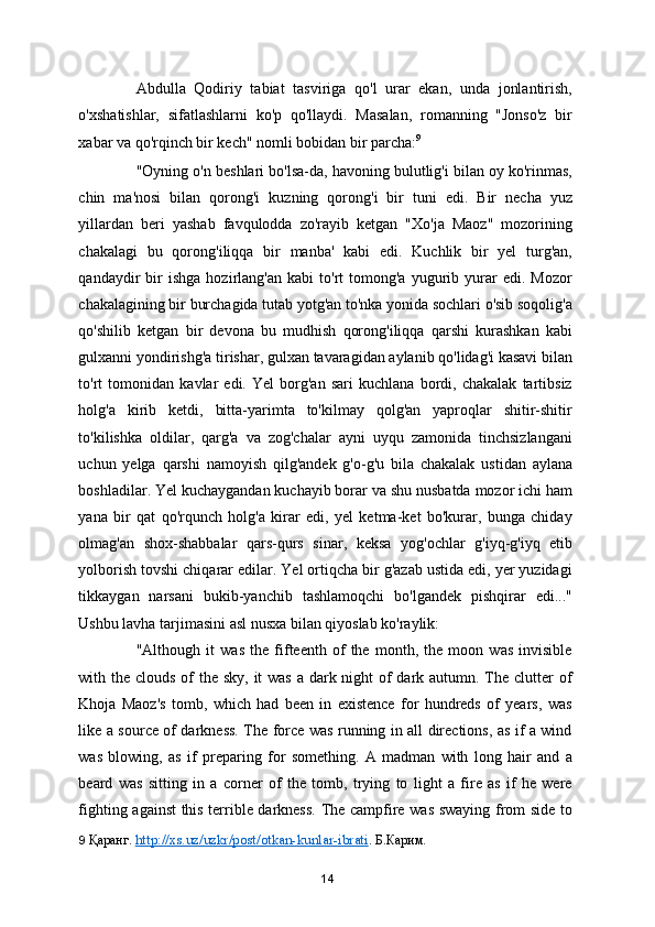 Abdulla   Qodiriy   tabiat   tasviriga   qo'l   urar   ekan,   unda   jonlantirish,
o'xshatishlar,   sifatlashlarni   ko'p   qo'llaydi.   Masalan,   romanning   "Jonso'z   bir
xabar va qo'rqinch bir kech" nomli bobidan bir parcha: 9
 
"Oyning o'n beshlari bo'lsa-da, havoning bulutlig'i bilan oy ko'rinmas,
chin   ma'nosi   bilan   qorong'i   kuzning   qorong'i   bir   tuni   edi.   Bir   necha   yuz
yillardan   beri   yashab   favqulodda   zo'rayib   ketgan   "Xo'ja   Maoz"   mozorining
chakalagi   bu   qorong'iliqqa   bir   manba'   kabi   edi.   Kuchlik   bir   yel   turg'an,
qandaydir   bir   ishga   hozirlang'an   kabi   to'rt   tomong'a   yugurib  yurar   edi.   Mozor
chakalagining bir burchagida tutab yotg'an to'nka yonida sochlari o'sib soqolig'a
qo'shilib   ketgan   bir   devona   bu   mudhish   qorong'iliqqa   qarshi   kurashkan   kabi
gulxanni yondirishg'a tirishar, gulxan tavaragidan aylanib qo'lidag'i kasavi bilan
to'rt   tomonidan   kavlar   edi.   Yel   borg'an   sari   kuchlana   bordi,   chakalak   tartibsiz
holg'a   kirib   ketdi,   bitta-yarimta   to'kilmay   qolg'an   yaproqlar   shitir-shitir
to'kilishka   oldilar,   qarg'a   va   zog'chalar   ayni   uyqu   zamonida   tinchsizlangani
uchun   yelga   qarshi   namoyish   qilg'andek   g'o-g'u   bila   chakalak   ustidan   aylana
boshladilar. Yel kuchaygandan kuchayib borar va shu nusbatda mozor ichi ham
yana   bir   qat   qo'rqunch   holg'a   kirar   edi,   yel   ketma-ket   bo'kurar,   bunga   chiday
olmag'an   shox-shabbalar   qars-qurs   sinar,   keksa   yog'ochlar   g'iyq-g'iyq   etib
yolborish tovshi chiqarar edilar. Yel ortiqcha bir g'azab ustida edi, yer yuzidagi
tikkaygan   narsani   bukib-yanchib   tashlamoqchi   bo'lgandek   pishqirar   edi..."
Ushbu lavha tarjimasini asl nusxa bilan qiyoslab ko'raylik: 
"Although   it   was   the   fifteenth   of   the   month,   the   moon   was   invisible
with the clouds of  the sky, it  was a dark night of dark autumn. The clutter  of
Khoja   Maoz's   tomb,   which   had   been   in   existence   for   hundreds   of   years,   was
like a source of darkness. The force was running in all directions, as if a wind
was   blowing,   as   if   preparing   for   something.   A   madman   with   long   hair   and   a
beard   was   sitting   in   a   corner   of   the   tomb,   trying   to   light   a   fire   as   if   he   were
fighting against this terrible darkness. The campfire was swaying from side to
9   Қаранг.  http://xs.uz/uzkr/post/otkan-kunlar-ibrati .   Б.Карим.  
14