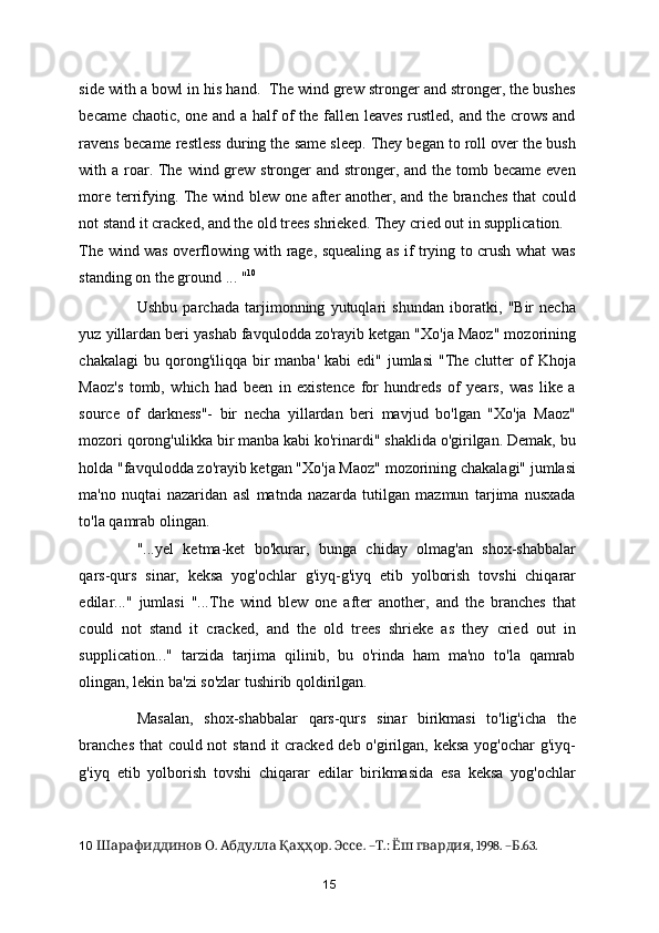side with a bowl in his hand.  The wind grew stronger and stronger, the bushes
became chaotic, one and a half of the fallen leaves rustled, and the crows and
ravens became restless during the same sleep. They began to roll over the bush
with a roar. The wind grew stronger  and stronger, and the tomb became  even
more terrifying. The wind blew one after another, and the branches that could
not stand it cracked, and the old trees shrieked. They cried out in supplication. 
The wind was overflowing with rage, squealing as if trying to crush what was
standing on the ground ... " 10
 
Ushbu   parchada   tarjimonning   yutuqlari   shundan   iboratki,   "Bir   necha
yuz yillardan beri yashab favqulodda zo'rayib ketgan "Xo'ja Maoz" mozorining
chakalagi   bu qorong'iliqqa  bir   manba'  kabi  edi"  jumlasi   "The  clutter  of  Khoja
Maoz's   tomb,   which   had   been   in   existence   for   hundreds   of   years,   was   like   a
source   of   darkness"-   bir   necha   yillardan   beri   mavjud   bo'lgan   "Xo'ja   Maoz"
mozori qorong'ulikka bir manba kabi ko'rinardi" shaklida o'girilgan. Demak, bu
holda "favqulodda zo'rayib ketgan "Xo'ja Maoz" mozorining chakalagi" jumlasi
ma'no   nuqtai   nazaridan   asl   matnda   nazarda   tutilgan   mazmun   tarjima   nusxada
to'la qamrab olingan.  
"...yel   ketma-ket   bo'kurar,   bunga   chiday   olmag'an   shox-shabbalar
qars-qurs   sinar,   keksa   yog'ochlar   g'iyq-g'iyq   etib   yolborish   tovshi   chiqarar
edilar..."   jumlasi   "...The   wind   blew   one   after   another,   and   the   branches   that
could   not   stand   it   cracked,   and   the   old   trees   shrieke   as   they   cried   out   in
supplication..."   tarzida   tarjima   qilinib,   bu   o'rinda   ham   ma'no   to'la   qamrab
olingan, lekin ba'zi so'zlar tushirib qoldirilgan. 
Masalan,   shox-shabbalar   qars-qurs   sinar   birikmasi   to'lig'icha   the
branches  that  could not  stand it cracked deb o'girilgan, keksa yog'ochar g'iyq-
g'iyq   etib   yolborish   tovshi   chiqarar   edilar   birikmasida   esa   keksa   yog'ochlar
10     .    .  . – .:    , 1998. – .63.Шарафиддинов О Абдулла Қаҳҳор Эссе Т Ёш гвардия Б  
15 