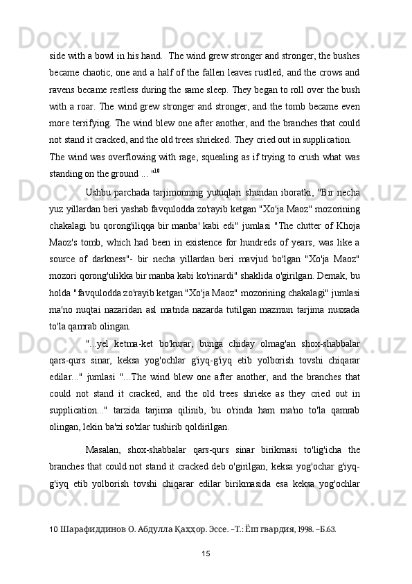 side with a bowl in his hand.  The wind grew stronger and stronger, the bushes
became chaotic, one and a half of the fallen leaves rustled, and the crows and
ravens became restless during the same sleep. They began to roll over the bush
with a roar. The wind grew stronger  and stronger, and the tomb became  even
more terrifying. The wind blew one after another, and the branches that could
not stand it cracked, and the old trees shrieked. They cried out in supplication. 
The wind was overflowing with rage, squealing as if trying to crush what was
standing on the ground ... " 10
 
Ushbu   parchada   tarjimonning   yutuqlari   shundan   iboratki,   "Bir   necha
yuz yillardan beri yashab favqulodda zo'rayib ketgan "Xo'ja Maoz" mozorining
chakalagi   bu qorong'iliqqa  bir   manba'  kabi  edi"  jumlasi   "The  clutter  of  Khoja
Maoz's   tomb,   which   had   been   in   existence   for   hundreds   of   years,   was   like   a
source   of   darkness"-   bir   necha   yillardan   beri   mavjud   bo'lgan   "Xo'ja   Maoz"
mozori qorong'ulikka bir manba kabi ko'rinardi" shaklida o'girilgan. Demak, bu
holda "favqulodda zo'rayib ketgan "Xo'ja Maoz" mozorining chakalagi" jumlasi
ma'no   nuqtai   nazaridan   asl   matnda   nazarda   tutilgan   mazmun   tarjima   nusxada
to'la qamrab olingan.  
"...yel   ketma-ket   bo'kurar,   bunga   chiday   olmag'an   shox-shabbalar
qars-qurs   sinar,   keksa   yog'ochlar   g'iyq-g'iyq   etib   yolborish   tovshi   chiqarar
edilar..."   jumlasi   "...The   wind   blew   one   after   another,   and   the   branches   that
could   not   stand   it   cracked,   and   the   old   trees   shrieke   as   they   cried   out   in
supplication..."   tarzida   tarjima   qilinib,   bu   o'rinda   ham   ma'no   to'la   qamrab
olingan, lekin ba'zi so'zlar tushirib qoldirilgan. 
Masalan,   shox-shabbalar   qars-qurs   sinar   birikmasi   to'lig'icha   the
branches  that  could not  stand it cracked deb o'girilgan, keksa yog'ochar g'iyq-
g'iyq   etib   yolborish   tovshi   chiqarar   edilar   birikmasida   esa   keksa   yog'ochlar
10     .    .  . – .:    , 1998. – .63.Шарафиддинов О Абдулла Қаҳҳор Эссе Т Ёш гвардия Б  
15